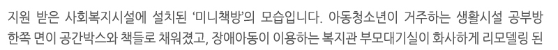 지원 받은 사회복지시설에 설치된 ‘미니책방’의 모습입니다. 아동청소년이 거주하는 생활시설 공부방 한쪽 면이 공간박스와 책들로 채워졌고, 장애아동이 이용하는 복지관 부모대기실이 화사하게 리모델링 된