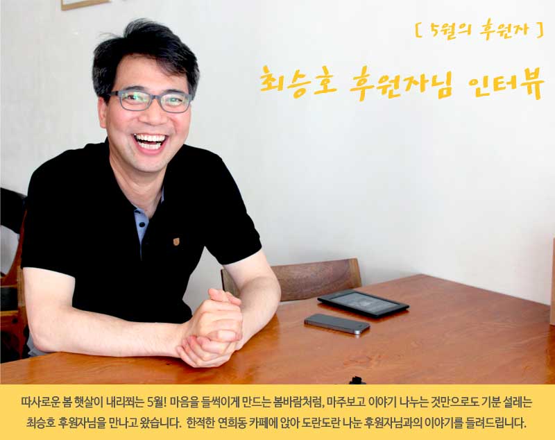따사로운 봄 햇살이 내리쬐는 5월! 마음을 들썩이게 만드는 봄바람처럼,
마주보고 이야기 나누는 것만으로도 기분 설레는 최승호 후원자님을 만나고 왔습니다.
한적한 연희동 카페에 앉아 도란도란 이야기 나눈 후원자님과의 인터뷰를 들려드립니다.