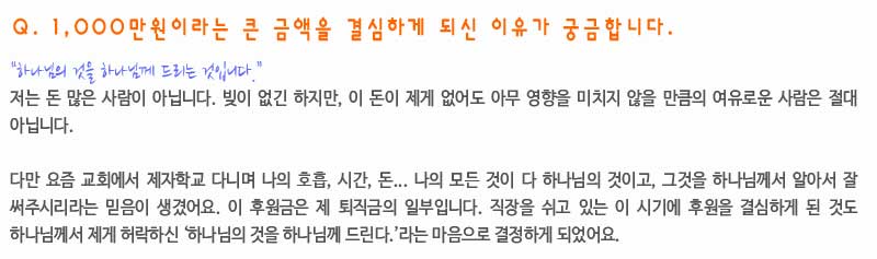 Q. 1,000만원이라는 큰 금액을 결심하게 되신 이유가 궁금합니다.

“하나님의 것을 하나님께 드리는 것입니다.”
저는 돈 많은 사람이 아닙니다. 빚이 없긴 하지만, 이 돈이 제게 없어도 아무 영향을 미치지 않을 만큼의 여유로운 사람은 절대 아닙니다. 

다만 요즘 교회에서 제자학교 다니며 나의 호흡, 시간, 돈... 나의 모든 것이 다 하나님의 것이고, 그것을 하나님께서 알아서 잘 써주시리라는 믿음이 생겼어요. 이 후원금은 제 퇴직금의 일부입니다. 직장을 쉬고 있는 이 시기에 후원을 결심하게 된 것도 하나님께서 제게 허락하신 ‘하나님의 것을 하나님께 드린다.’라는 마음으로 결정하게 되었어요.