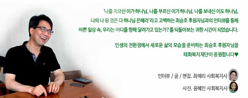 ‘나를 지으신 이가 하나님, 나를 부르신 이가 하나님
나를 보내신 이도 하나님, 나의 나 된 것은 다 하나님 은혜라‘라고 고백하는 최승호 후원자님과의 인터뷰를 통해, 바쁜 일상 속에서 우리는 올바른 방향, 가치를 바라보며 달려가고 있는가?를 되돌아보는 귀한 시간이 되었습니다. 

태화와 함께하시는 모든 분들도 최승호 후원자님의 인터뷰를 통해 인생의 방향을 다시 한 번 고민하는 시간이 되시기를 기대합니다.
인터뷰 / 글. 최애리 사회복지사
사진. 윤혜인 사회복지사
