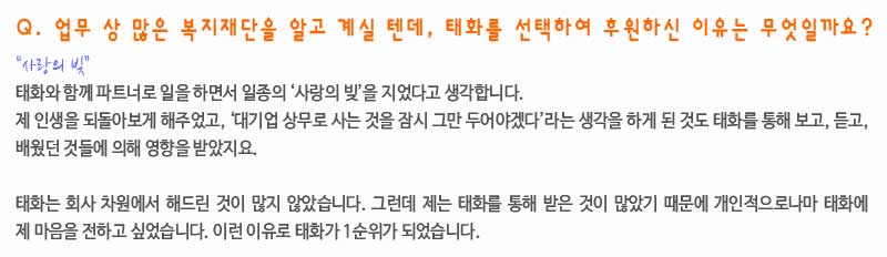 Q. 업무 상 많은 복지재단을 알고 계실 텐데, 태화를 선택하여 후원하신 이유는 무엇일까요?

“사랑의 빚”
 태화와 함께 파트너로 일을 하면서 일종의 ‘사랑의 빚’을 지었다고 생각합니다. 제 인생을 되돌아보게 해주었고, ‘대기업 상무로 사는 것을 잠시 그만 두어야겠다’라는 생각을 하게 된 것도 태화를 통해 보고, 듣고, 배웠던 것들에 영향을 받았지요.

태화는 회사 차원에서 해드린 것이 많지 않았습니다. 그런데 제가 태화를 통해 받은 것이 많았기 때문에 개인적으로 태화에 마음을 전하고 싶었습니다. 이런 이유로 태화가 1순위가 되었어요. 
