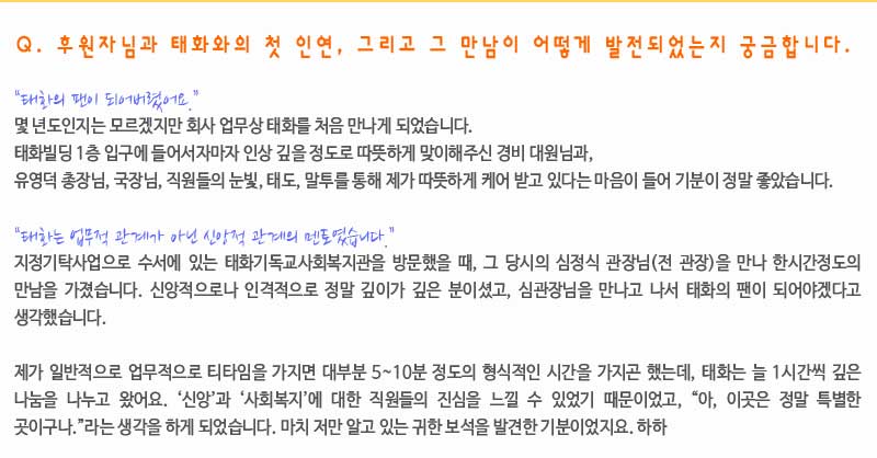 Q. 후원자님과 태화와의 첫 인연, 그리고 그 만남이 어떻게 발전되었는지 궁금합니다.

“태화의 팬이 되어버렸어요.”
몇 년도인지는 모르겠지만 회사 업무상 태화를 처음 만나게 되었습니다. 
태화빌딩 1층 입구에 들어서자마자 인상 깊을 정도로 따뜻하게 맞이해주신 경비대원님과, 
유영덕 총장님, 국장님, 직원들의 눈빛, 태도, 말투를 통해 제가 따뜻하게 케어 받고 있다는 마음이 들어 기분이 정말 좋았습니다. 

“태화는 업무적 관계가 아닌 신앙적 관계의 멘토였습니다.”
지정기탁사업으로 수서에 있는 태화기독교사회복지관을 방문 했을 때, 그 당시의 심정식 관장님(전 관장)을 만나 한시간정도의 만남을 가졌습니다. 신앙적으로나 인격적으로 정말 깊이가 깊은 분이셨고, 심관장님을 만나고 나서 태화의 팬이 되어야겠다고 생각했습니다. 

제가 일반적으로 업무적으로 티타임을 가지면 대부분 5~10분 정도의 형식적인 시간을 가지곤 했는데, 태화는 늘 1시간씩 깊은 나눔을 나누고 왔지요. ‘신앙’과 ‘사회복지’에 대한 직원들의 진심을 느낄 수 있었기 때문이었고, “아, 이곳은 정말 특별한 곳이구나.”라는 생각을 하게 되었습니다. 마치 저만 알고 있는 귀한 보석을 발견한 기분이었지요. 하하
