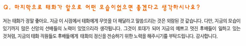 Q. 마지막으로 태화가 앞으로 어떤 모습이었으면 좋겠다고 생각하시나요?

저는 태화가 정말 좋아요. 지금 이 시점에서 태화에게 무엇을 더 해달라고 말씀드리는 것은 외람된 것 같습니다. 다만, 지금의 모습을 만들기 위해 많은 신앙의 선배들의 노력이 있었으리라 생각됩니다. 그 것이 토대가 되어 지금의 예쁘고 멋진 후배들이 일하고 있는 것처럼, 지금의 태화 직원들도 후배들에게  태화의 정신을 전승하기 위한 노력을 해주시기를 부탁드립니다. 감사합니다.
