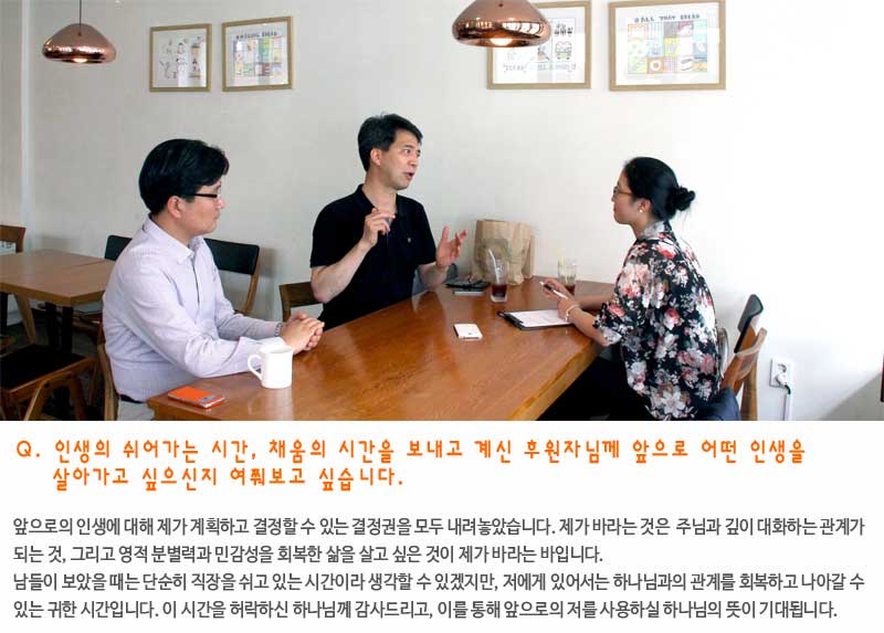 Q. 인생의 쉬어가는 시간, 채움의 시간을 보내고 계신 후원자님께, 앞으로 어떤 인생을 살아가고 싶으신지 여쭤보고 싶습니다.

앞으로의 인생에 대해 제가 계획하고 결정할 수 있는 결정권을 모두 내려놓았습니다. 제가 바라는 것은  주님과 깊게 대화하는 관계가 되는 것, 그리고 영적 분별력과 민감성을 회복한 삶을 살고 싶은 것이 제가 바라는 바입니다. 

남들이 보았을 때는 그냥 쉬고 있는 시간이라 생각할 수 있겠지만, 이 시간을 통해 하나님께 회복하고 나아갈 수 있든 시간을 허락해주셔서 정말 감사합니다.