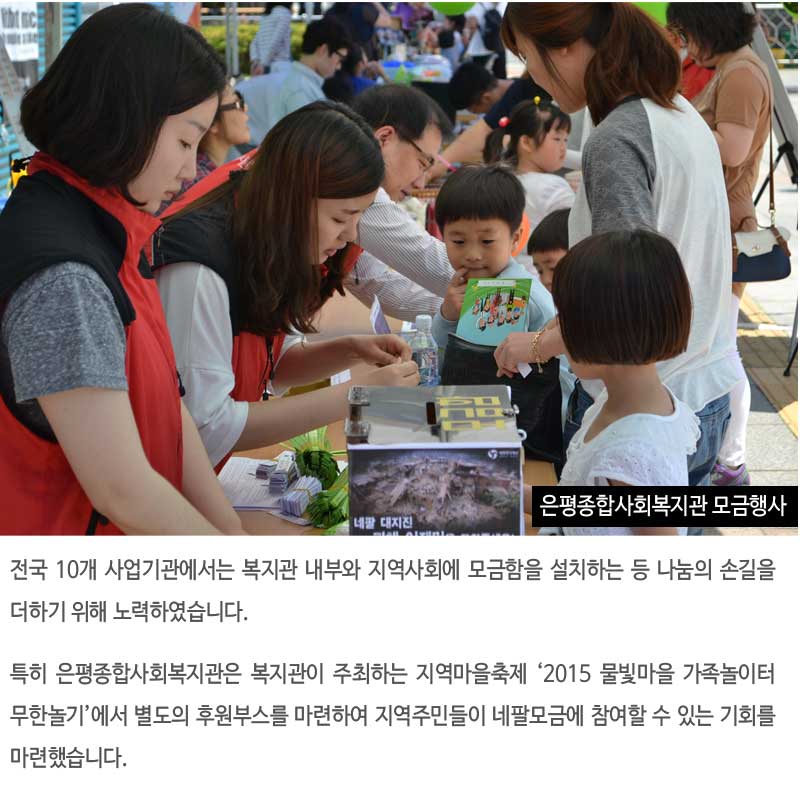 전국 10개 사업기관에서는 복지관 내부와 지역사회에 모금함을 설치하는 등 나눔의 손길을 더하기 위해 노력하였습니다.
특히 은평종합사회복지관은 복지관이 주최하는 지역마을축제 ‘2015 물빛마을 가족놀이터 무한놀기’에서 별도의 후원부스를 마련하여 지역주민들이 네팔모금에 참여할 수 있는 기회를 마련했습니다.