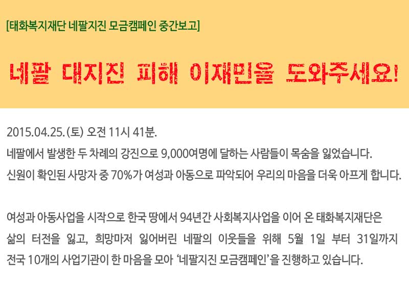 [태화복지재단 네팔지진 모금캠페인]
네팔 대지진 피해 이재민을 도와주세요!
2015.04.25.(토) 오전 11시 41분.
네팔에서 발생한 두 차례의 강진으로 9,000여명에 달하는 사람들이 목숨을 잃었습니다.
신원이 확인된 사망자 중 70%가 여성과 아동으로 파악되어 우리의 마음을 더욱 아프게 합니다.
여성과 아동사업을 시작으로 한국 땅에서 94년간 사회복지사업을 이어 온 태화복지재단은 
삶의 터전을 잃고, 희망마저 잃어버린 네팔의 이웃들을 위해 5월 1일부터 31일까지 전국 10개의 사업기관이 한 마음을 모아 ‘네팔지진 모금캠페인’을 진행하고 있습니다.
