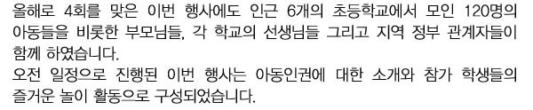 올해로 4회를 맞은 이번 행사에도 인근 6개의 초등학교에서 모인 120명의 아동들을 비롯한 부모님들, 각 학교의 선생님들 그리고 지역 정부 관계자들이 함께 하였습니다. 
오전 일정으로 진행된 이번 행사는 아동인권에 대한 소개와 참가 학생들의 즐거운 놀이 활동으로 구성되었습니다.   