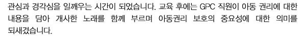 관심과 경각심을 일깨우는 시간이 되었습니다. 
교육 후에는 GPC 직원이 아동 권리에 대한 내용을 담아 개사한 노래를 함께 부르며 아동권리 보호의 중요성에 대한 의미를 되새겼습니다.