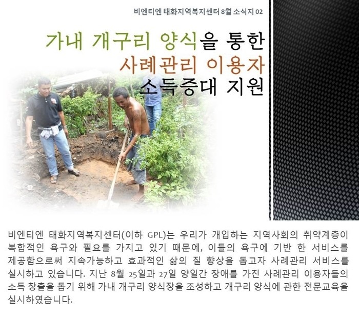 비엔티엔 태화지역복지센터(이하 GPL)는 우리가 개입하는 지역사회의 취약계층 또한 복합적인 욕구와 필요를 가지고 있기 때문에, 이들의 욕구에 기반 한 서비스를 제공함으로써 지속가능하고 효과적인 삶의 질 향상을 돕고자 사례관리 서비스를 실시하고 있습니다. 지난 8월 25일과 27일 양일간 장애를 가진 사례관리 이용자들의 소득 창출을 돕기 위해 가내 개구리 양식장을 조성하고 개구리 양식에 관한 전문교육을 실시하였습니다.