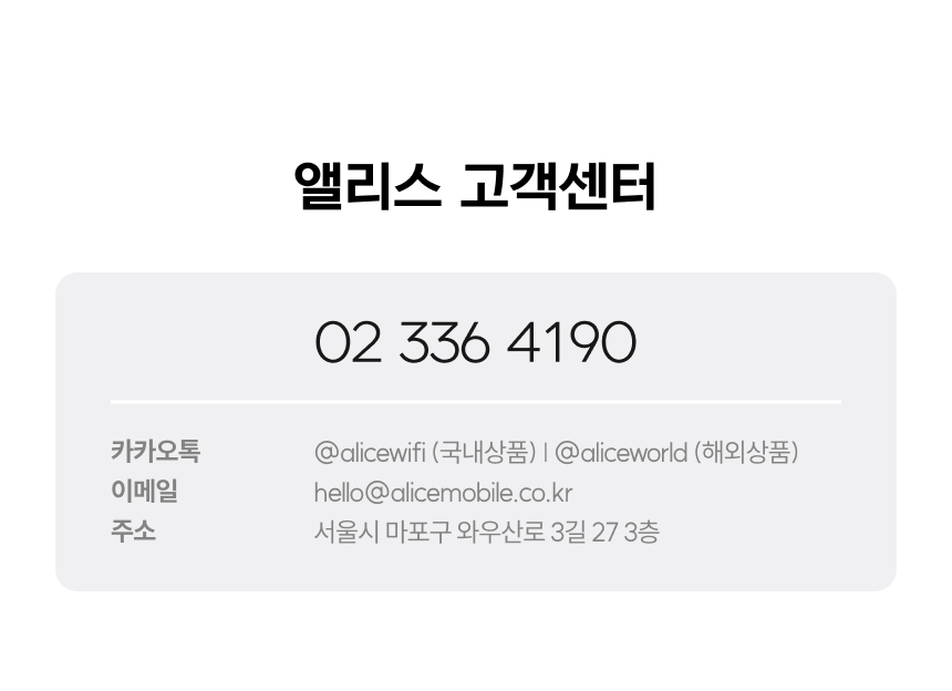 앨리스 고객센터 02-336-4190 카카오톡 @alicewifi (국내상품) @aliceworld (해외상품) 이메일 hello@alicemobile.co.kr 주소 서울특별시 마포구 와우산로 5길 17-1 2층