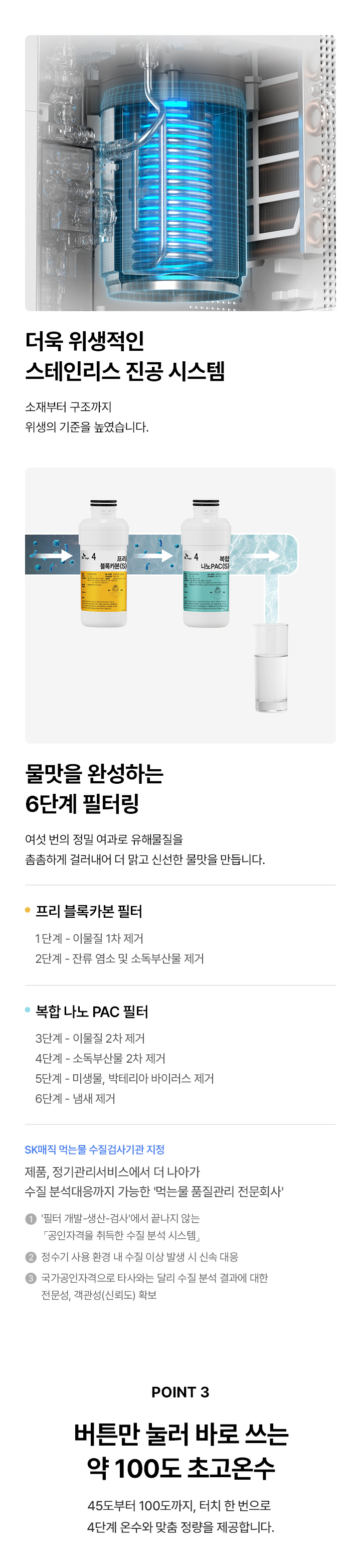 더욱 위생적인 스테인리스 진공 시스템 소재부터 구조까지 위생기준을 높였습니다. 물맛을 완성하는 6단계 필터링 여섯 번의 정밀 여과로 유해물질을 준준하게 걸러내어 더 맑고 신선한 맛을 만듭니다. 프리 블록카본필터 1단계 이물질 1차 제거 2단계 잔류염소 소독부산을 제거 ㆍ복합 나노 PAC 필터 3단계 - 이물질 2차 제거 4단계 소득부산2차 제거 5단계 미생물, 리마 바이러스제거 단계냄새제거 제품, 장기관리서비스에서 더 나아가 수질분석대응까지 가능한 먹는물 품질관리 전문회사 상검사에서 끝나지 않는 POINT 3 버튼만 눌러 바로 쓰는 약 100도 초고온수 45도부터 100도까지, 터치 한 번으로 4단계 은수와 맞춤 정량을 제공합니다.