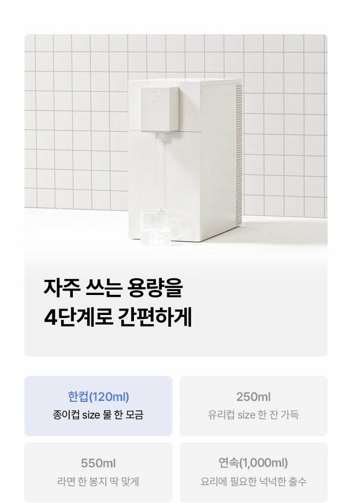 자주 쓰는 용량을 4단계로 간편하게 한컵(120ml) 종이컵 size 물 한 모금 250ml 유리컵 size 한 잔 가득 550ml 라면 한 봉지 딱 맞게 연속(1,000ml) 요리에 필요한 넉넉한 출수