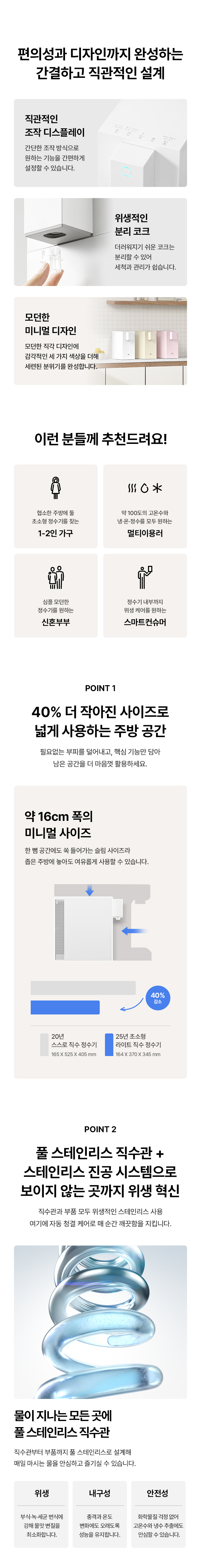 편의성과 디자인까지 완성하는 간결하고 직관적인 설계 직관적인 조차 디스플레이 위생적인 이런 분들께 추천드려요! 0 POINT 40% 더 작아진 사이즈로 넓게 사용하는 주방 공간 약 16cm 폭의 미니벌 사이즈 ΓΕ POINT 풀 스테인리스 직수관 + 스테인리스 진공 시스템으로 보이지 않는 곳까지 위생 혁신 물이 지나는 모든 곳에 폴스테인리스 직수관