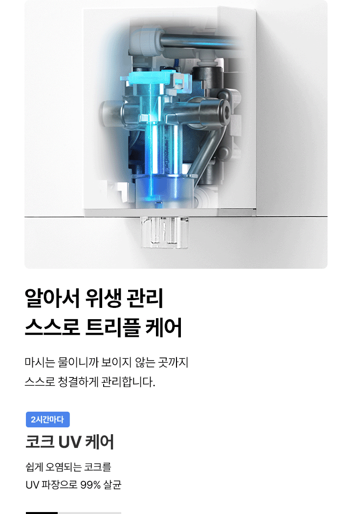 알아서 위생 관리 스스로 트리플 케어 마시는 물이니까 보이지 않는 곳까지 스스로 청결하게 관리합니다. 2시간마다 코크 UV 케어 쉽게 오염되는 코크를 UV 파장으로 99% 살균