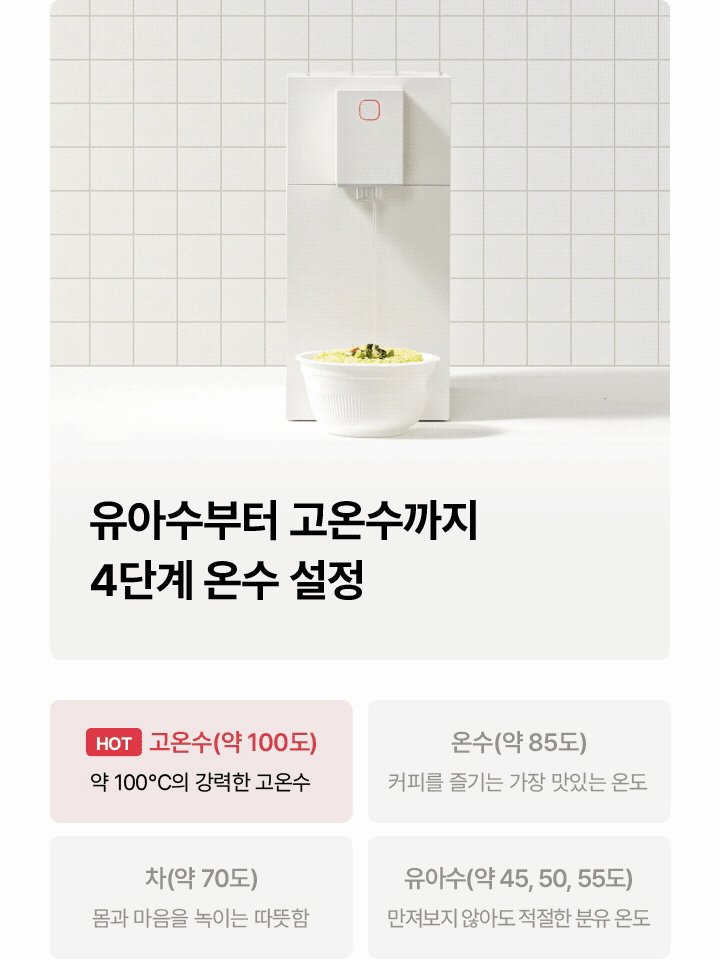 유아수부터 고온수까지 4단계 온수 설정 HOT 고온수(약 100도) 약 100°C의 강력한 고온수 온수(약 85도) 커피를 즐기는 가장 맛있는 온도 차(약 70도) 몸과 마음을 녹이는 따뜻함 유아수(약 45, 50, 55도) 만져보지 않아도 적절한 분유 온도