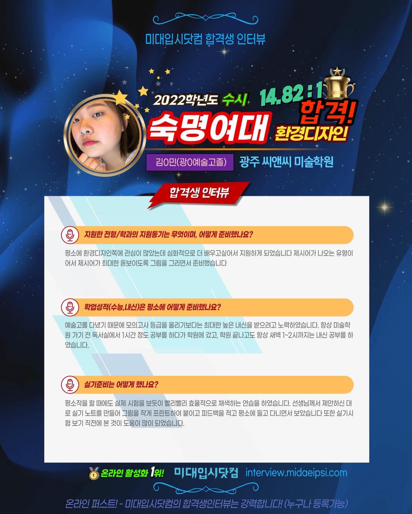 사람 1명, 문구: '미대입시닷컴 합격생 인터뷰 2022학년도 수시 14.82:116 숙명여대 환경디자인 합격! 김0민(광0예술고졸) 광주 씨앤씨 미술학원 합격생 인터뷰 지원한 전형/ 학과의 지원동기는 무엇이며, 어떻게 준비했나요? 평소에 환경디자인쪽에 관심이 많았는데 심화적으로 배우고싶어서 지원하게 되었습니다 제시어가 나오는 유형이 어서 제시어가 최대한 돋보이도록 그림을 그리면서 준비했습니다 학업성적(수능,내신)은 평소에 어떻게 준비했나요? 예술고를 다녔기 때문에 독서실에서 였습니다. 올리기보다는 최대한 하다가 학원에 내신을 받으려고 노력하였습니다. 미술학 끝나고도 새벽 ~2시까지는 내신 공부를 하 실기준비는 어떻게 했나요? 평소작을 때에도 실제 노트를 만들어 험 보기 보듯이 빨리빨리 효율적으로 채색하는 연습을 하였습니다 선생님께서 제안하신 대 붙이고 피드백을 적고 들고 면서 또한 많이 되었습니다. 온라인 활성화 1위! 미대입시닷컴 interview.midaeipsi.com 마스트-0세(람의할주생인연터는공화니/제서스구/트로기 입시닷컴의합격생인터뷰=강력합니,다.(누구니/등록가능)'의 이미지일 수 있음