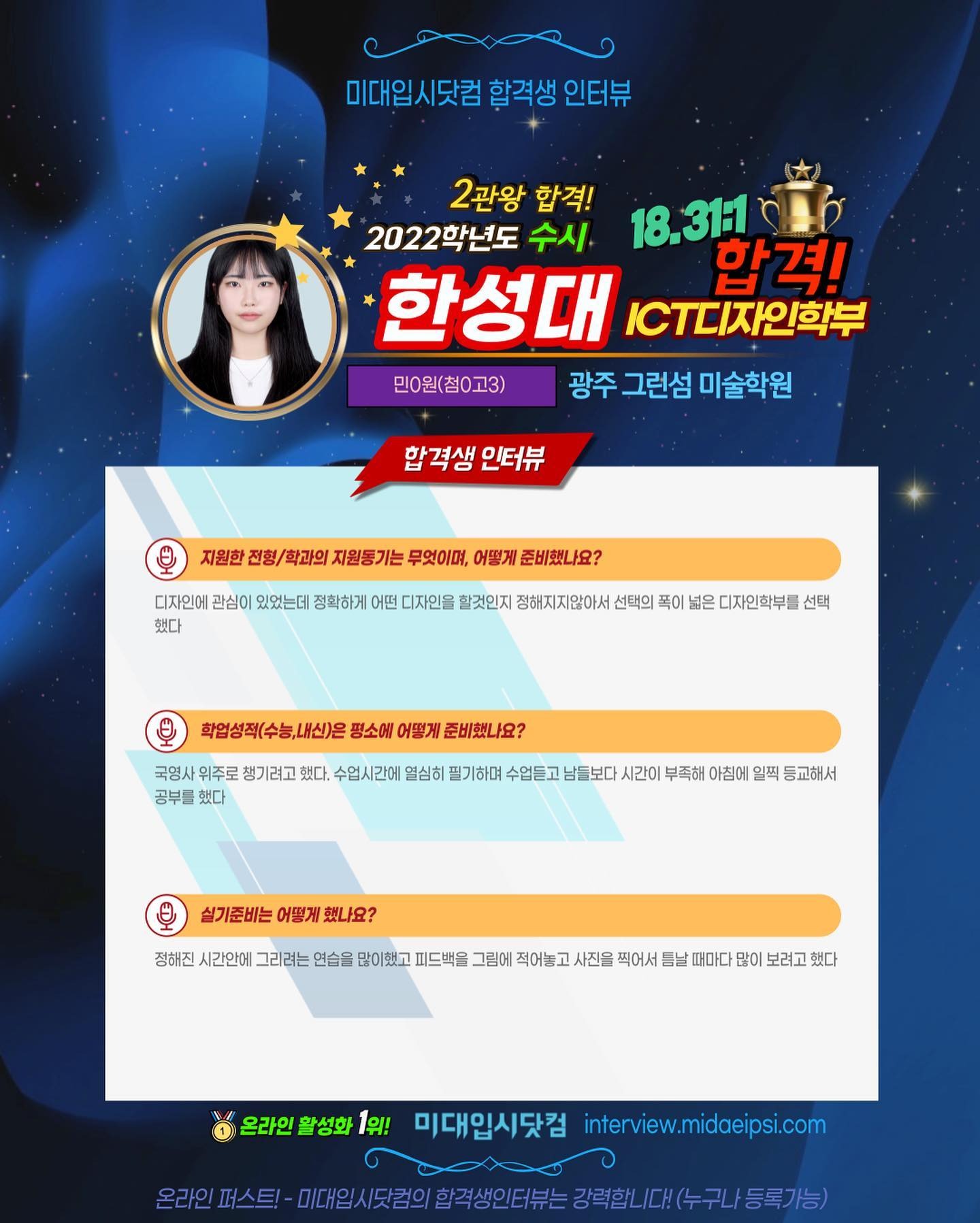 사람 1명, 문구: '미대입시닷컴 합격생 인터뷰 2관왕 합격! 2022학년도 수시 18.311 한성대 C디자인학부 합격! 민0원(첨0고3) 광주 그런섬 미술학원 합격생 인터뷰 지원한 전형/ 학과의 지원동기는 무엇이며, 어떻게 준비했나요? 디자인에 관심0 있었는데 정확하게 어떤 디자인을 할것인지 정해지지않아서 선택의 폭이 넓은 디자인학부를 선택 했다 학업성적(수능,내신)은 평소에 어떻게 준비했나요? 국영사 위주로 챙기려고 했다. 수업시간에 열심히 필기하며 수업듣고 남들보다 시간이 부족해 아침에 일찍 등교해서 공부를 했다 실기준비는 어떻게 했나요? 정해진 시간안에 그리려는 연습을 많이했고 피드백을 그림에 적어놓고 사진을 찍어서 틈날 때마다 많이 보려고 했다 온라인활성화 활성화 1위! 미대입시닷컴 interview.midaeipsi.com [파스트-이임시/료의.주생인6부는경력합니[대(수구)동록가능)'의 이미지일 수 있음
