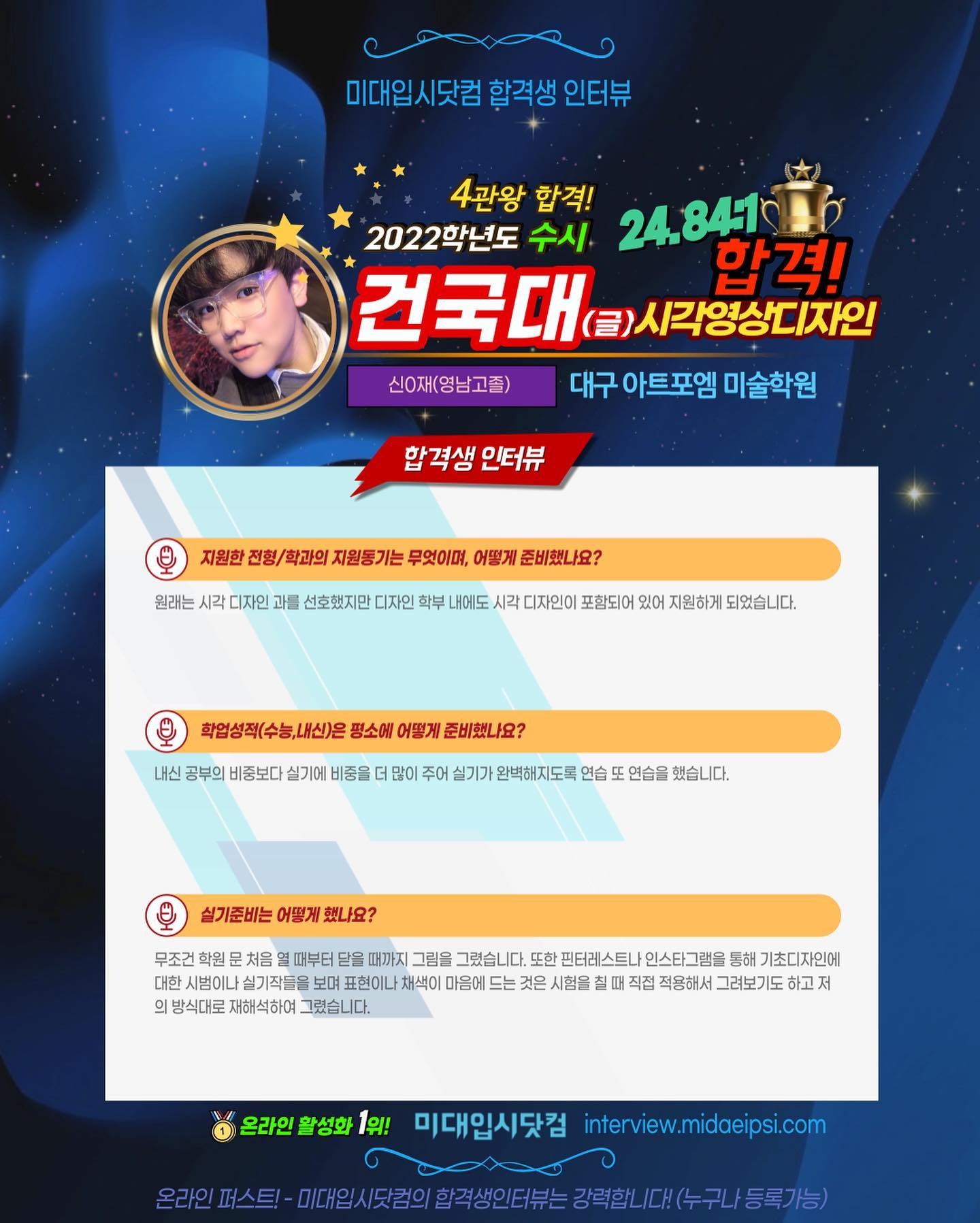 사람 1명, 문구: '미대입시닷컴 합격생 인터뷰 4관왕 2022학년도 수시 합격! 24.84.1 건국대 합격! 시각영상디자인 신O재(영남고졸) 대구 아트포엠 미술학원 합격생 인터뷰 지원한 전형/ 학과의 지원통기는 무엇이며, 어떻게 준비했나요? 원래는 시각 디자인 과를 선호했지만 디자인 내에도 시각 디자인이 포함되어 있어 지원하게 되었습니다. 학업성적(수능,내신)은 평소에 어떻게 준비했나요? 내신 공부의 비중보다 실기에 비중을 많이 주어 실기가 완벽해지도록 연습 연습을 했습니다. 실기준비는 어떻게 했나요? 무조건 학원 처음 때부터 닫을 때까지 그렸습니다. 또한 핀터레스트나 통해 기초디자인에 대한 시범이나 실기작들을 표현이나 채색이 마음에 드는 것은 시험을 칠띠 직접 적용해서 그려보기도 하고저 방식대로 재해석하여 그렸습니다. 온라인 활성화 1위! 미대입시닷컴 interview.midaeipsi.com 마스트·-이일시맛럼의합적생인터는경연한/서스리)/도로기 기대의시도람의이학직생인터분는강력합,다.(수구나/등록가능)'의 이미지일 수 있음