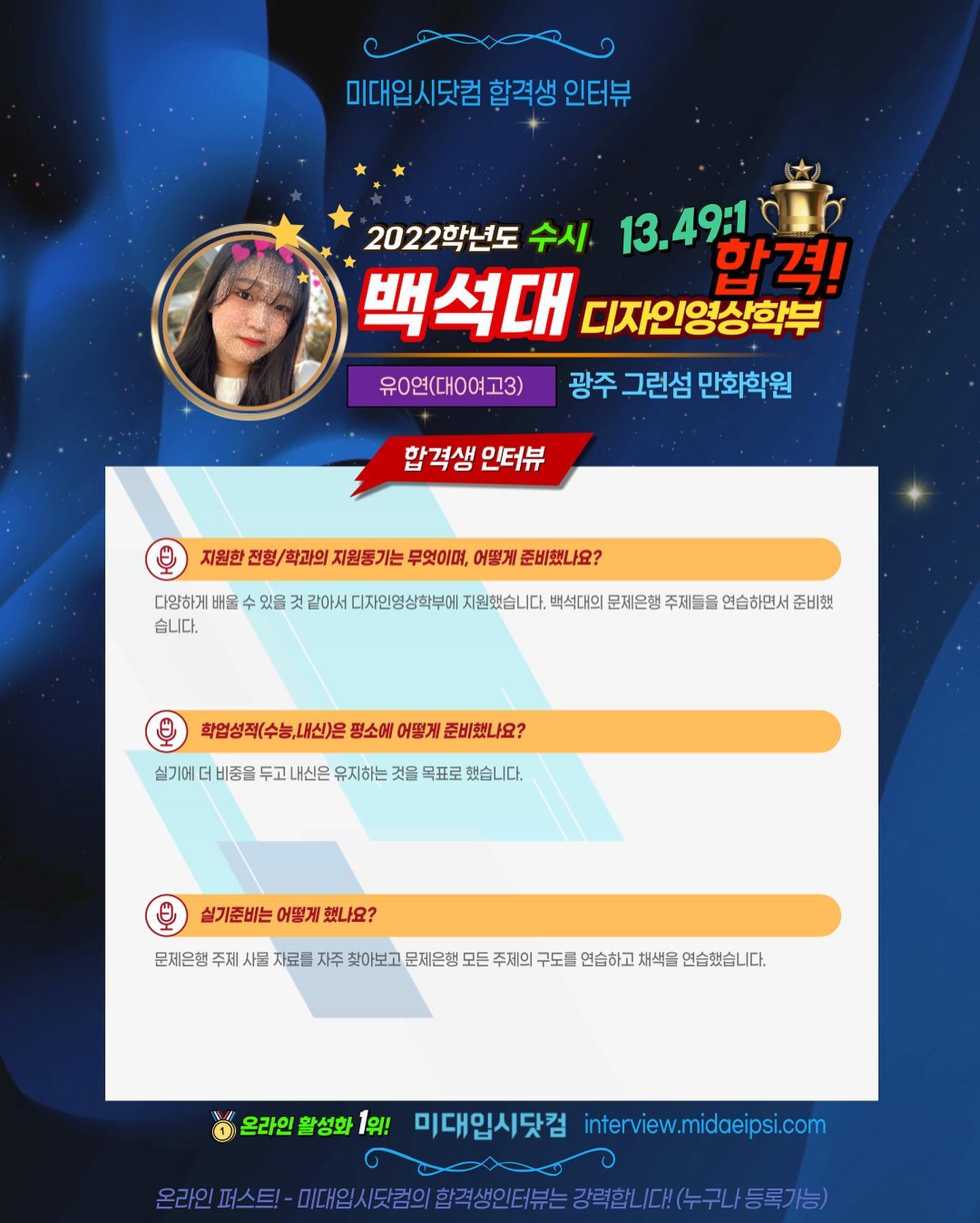 사람 1명, 문구: '미대입시닷컴 합격생 인터뷰 2022학년도 수시 13.49 합격! 백석대 디자인영상학부 유0연(대ㅇ여고3) 광주 그런섬 만화학원 합격생 인터뷰 지원한 전형 학과의 지원동기는 무엇이며, 어떻게 준비했나요? 다양하게 배울 습니다. 있을 같아서 디자인영상학부에 지원했습니다 백석대의 문제은행 주제들을 연습하면서 준비했 실기에 학업성적(수능,내신)은 평소에 어떻게 준비했나요? 비중을 두고 내신은 유지하는 것을 목표로 했습니다. 실기준비는 어떻게 했나요? 문제은행 주제 사물 자료를 자주 찾아보고 문제은행 모든 주제의 구도를 연습하고 채색을 연습했습니다. 온라인 1위! 미대입시닷컴 interview.midaeipsi.com 온라인 스트-미대.의시.담의이합색생인터는=경력합니다(누구내동록가능)'의 이미지일 수 있음