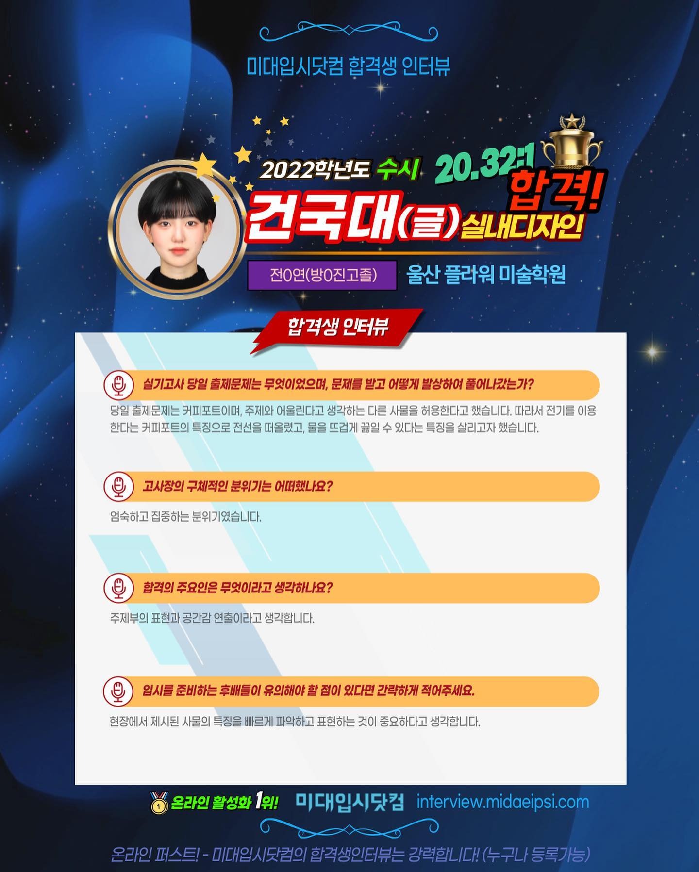 사람 1명, 문구: '미대입시닷컴 합격생 인터뷰 2022학년도 수시 20.321 합격! 건국대 실내디자인 전0연(방0진고졸) 울산 플라워 미술학원 합격생 인터뷰 실기고사 당일 출제문제는 무엇이었으며, 문제를 받고 어떻게 발상하여 풀어나갔는가? 당일 출제문제는 커피포트이며 주제와 어울린다고 생각하는 다른 사물을 허용한다고 했습니다. 따라서 전기를 이용 한다는 커피포트의 특징으로 전선을 떠올렸고, 물을 뜨겁게 있다는 특징을 살리고자 했습니다. 고사장의 구체적인 분위기는 어떠했나요? 엄숙하고 집중하는 분위기였습니다. 합격의 주요인은 무엇이라고 생각하나요? 주제부의 표현과 공간감 연출이라고 생각합니다. 입시를 준비하는 후배들이 유의해야 현장에서 제시된 사물의 특징을 빠르게 파악하고 표현하는 것이 중요하다고 생각합니다. 점이 있다면 간락하게 적어주세요. 온라인 활성화 1위! 미대입시닷컴 interview.midaeipsi.com 온라인 스트-미대일시도의회주생인터부는.력합니다(수구니/등록가능)'의 애니메이션 형식 이미지일 수 있음