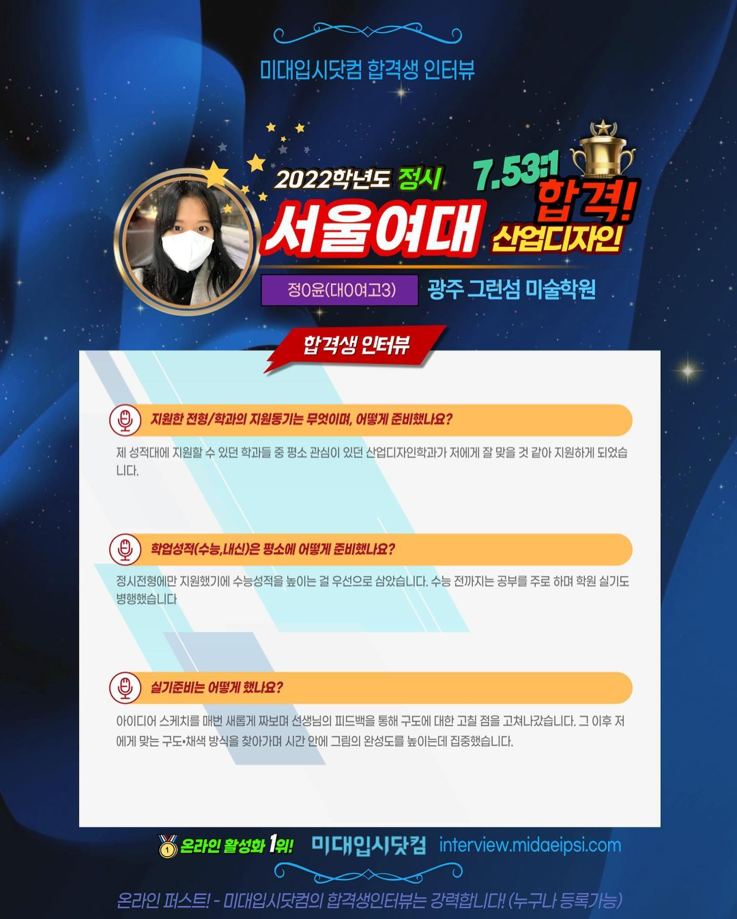 사람 1명, 문구: '미대입시닷컴 합격생 인터뷰 2022학년도 정시 7.531 합격! 서울여대 산업디자인 정0윤(대ㅇ여고3) 광주 그런섬 미술학원 합격생 인터뷰 지원한 전형/ 학과의 지원동기는 무엇이며, 어떻게 준비했나요? 제 성적대어 지원할 니다. 있던 학과들 평소 관심이 있던 산업디자인학과기 저에게 되었습 학업성적(수능,내신)은 평소에 어떻게 준비했나요? 정시전형에만 지원했기에 수능성적을 높이는 병행했습니다 우선으로 삼았습니다 수능 전까지는 공부를 주로 하며 학원 실기도 실기준비는 어떻게 했나요? 아이디어 스케치를 새롭게 짜보며 선생님의 피드백을 구도에 대한 점을 고쳐나갔습니다. 에게 맞는 구도·채색 방식을 찾아가며 시간 안에 그림의 완성도를 높이는데 집중했습니다. 온라인 활성화 1위! 미대입시닷컴 nterview.midaeipsi.com 트-미.1서(.로의합력생인터는경력합니(수구니/등록가능)'의 이미지일 수 있음