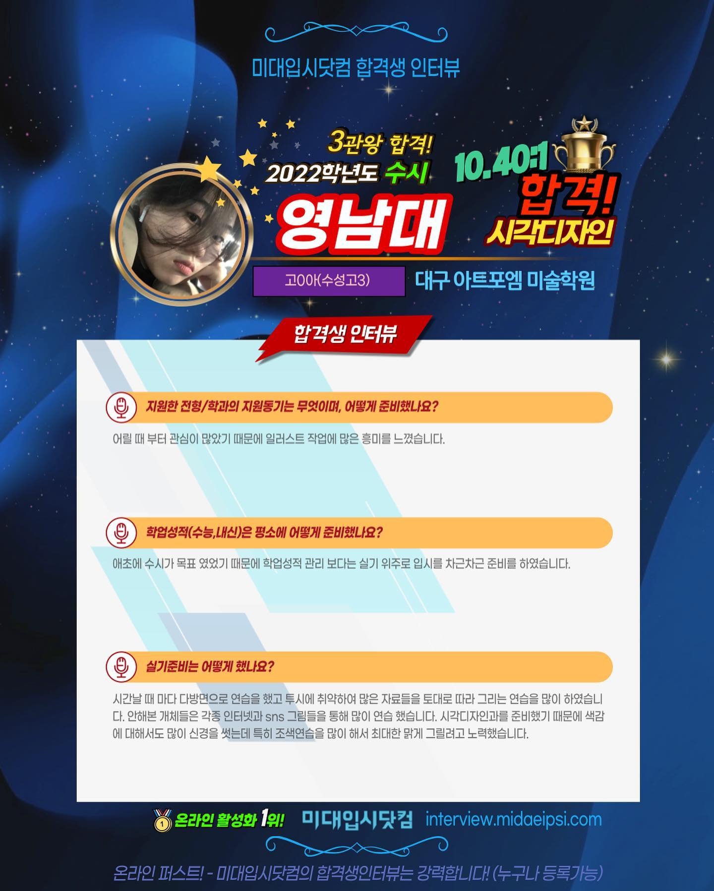 사람 1명, 문구: '미대입시닷컴 합격생 인터뷰 3관왕 합격! 2022학년도 수시 10.40:1 영남대 합격! 시각디자인 고0아(수성고3) 대구 아트포엠 미술학원 합격생 인터뷰 어릴 지원한 전형/ 학과의 지원동기는 무엇이며, 어떻게 준비했나요? 부터 관심이 많았기 때문에 일러스트 작업에 많은 흥미를 느꼈습니다. 학업성적(수능,내신)은 평소에 어떻게 준비했나요? 애초에 수시가 목표 였었기 때문에 학업성적 관리 보다는 실기 위주로 입시를 차근차근 준비를 하였습니다. 실기준비는 어떻게 했나요? 취약하여 시간날때 다방면으로 연습을 했고 자료들을 토대로 그리는 연습을 많이 하였습니 다. 안해본 개체들은 인터넷과 연습 했습니다. 시각디자인과를 준비했기 때문에 색감 에 신경을 썼는데 특히 조색연습을 많이 해서 최대한 맑게그릴려고노력했습니다. 온라인 활성화 1위! 미대입시닷컴 interview.midaeipsi.com 온라인 임시도람의/합적생인터,는강력합니[대(누구나/등록가능)'의 이미지일 수 있음