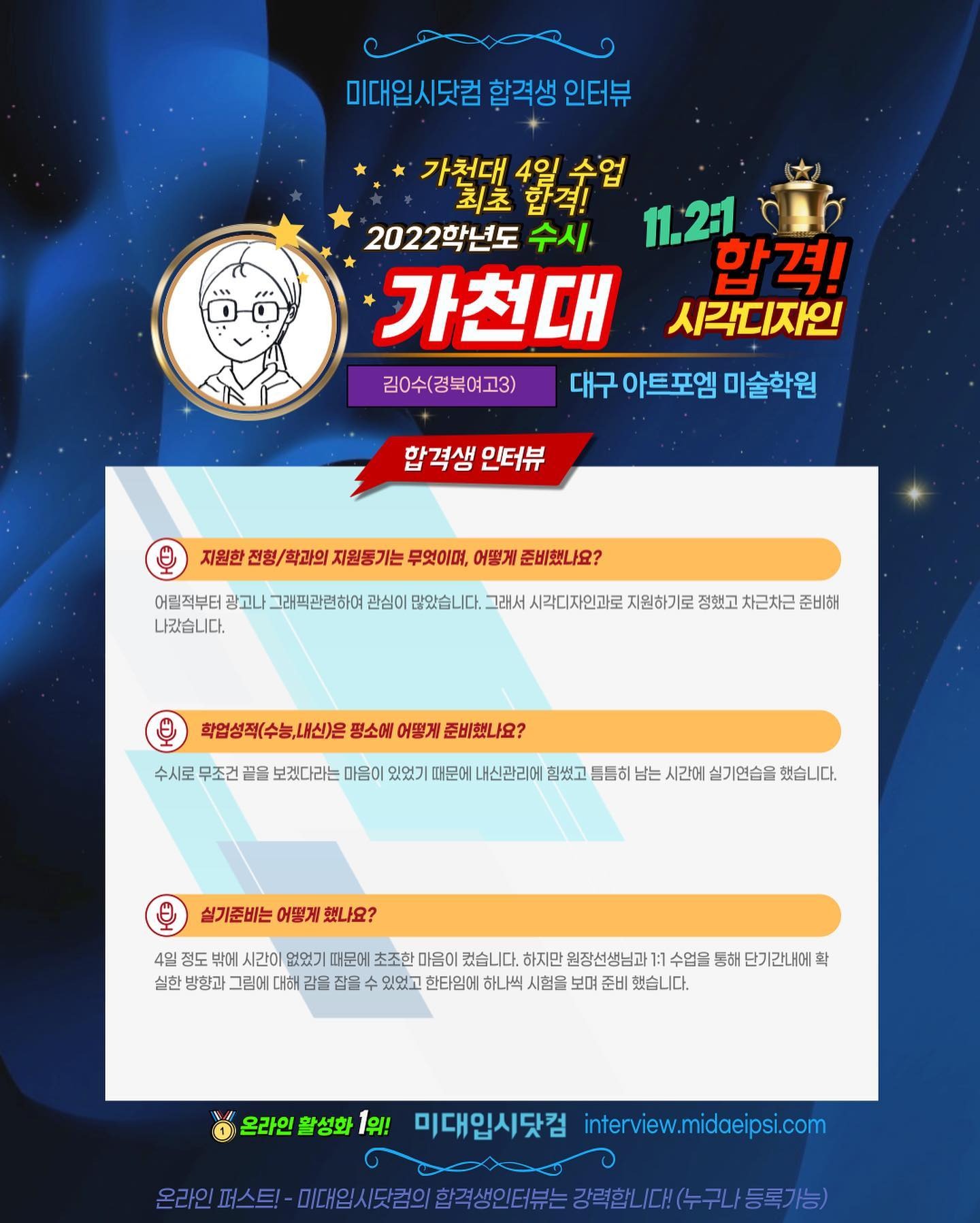 문구: '미대입시닷컴 합격생 인터뷰 가천대 4일 수업 최초 합격! 2022학년도 수시 11.2:1 가천대 합격! 시각디자인 김0수(경북여고3) 대구 아트포엠 미술학원 합격생 인터뷰 지원한 전형/ 학과의 지원동기는 무엇이며, 어떻게 준비했나요? 어릴적부터 광고나 그래픽관련하여 관심이 많았습니다. 그래서 시각디자인과로 지원하기로 정했고 차근차근 준비해 나갔습니다. 평소에 어떻게 준비했나요? 수시로 무조건 끝을 보겠다라는 마음이 있었기 때문에 힘썼고 틈틈히 남는 시간에 실기연습을 했습니다. 실기준비는 어떻게 했나요? 정도 시간이 없었기 때문에 초조한 켰습니다. 하지만 원장선생님과 수업을 통해 단기간내에 확 실한 방향과 그림에 대해 을 잡을 있었고 한타임에 하나씩 시험을 보며 준비 했습니다. 온라인 활성화 1위! 미대입시닷컴 interview.midaeipsi.com 온라인 미대일(도험의.합국생인터는강력합나,다(누구나동록가능)'의 이미지일 수 있음