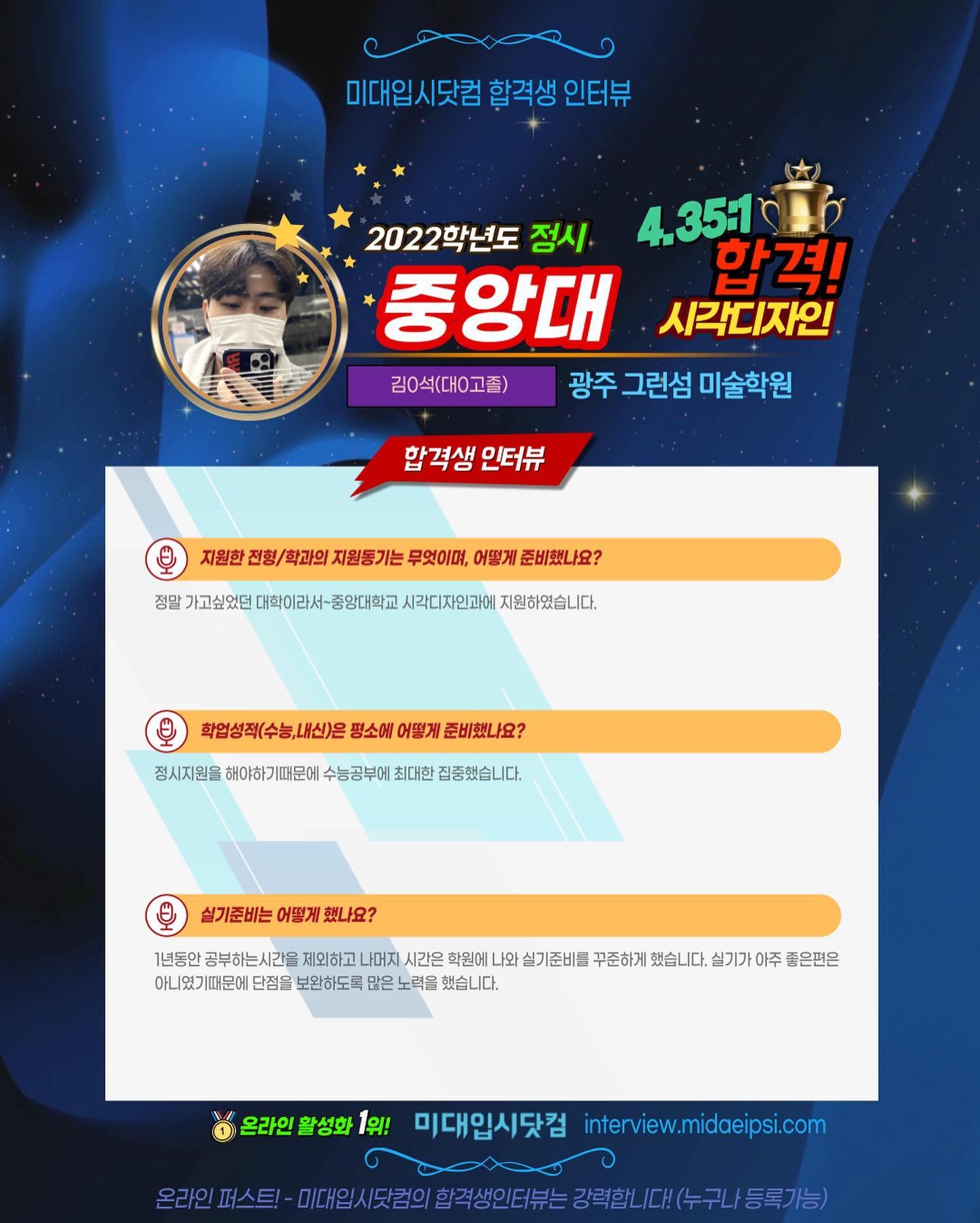 사람 1명, 문구: '미대입시닷컴 합격생 인터뷰 2022학년도 정시 35:1 중앙대 합격! 시각디자인 김0석(대고졸) 광주 그런섬 미술학원 합격생 인터뷰 지원한 전형 학과의 지원동기는 무엇이며, 어떻게 준비했나요? 정말 대학이라서 중앙대학교 시각디자인과에 지원하였습니다. 학업성적(수능,내신)은 평소에 어떻게 준비했나요? 정시지원을 해야하기때문에 수능공부에 최대한 집중했습니다. 실기준비는 어떻게 했나요? 1년동안 공부하는시간을 제외하고 나머지 시간은 학원에 나와 실기준비를 꾸준하게 했습니다. 실기가아주 좋은편은 아니였기때문에 단점을 보완하도록 많은 노력을 했습니다. 온라인 활성화 1위! 미대입시닷컴 interview.midaeipsi.com 스트·.0.//담의합력적생인터는경력합니다(수구/등동록가능'의 이미지일 수 있음