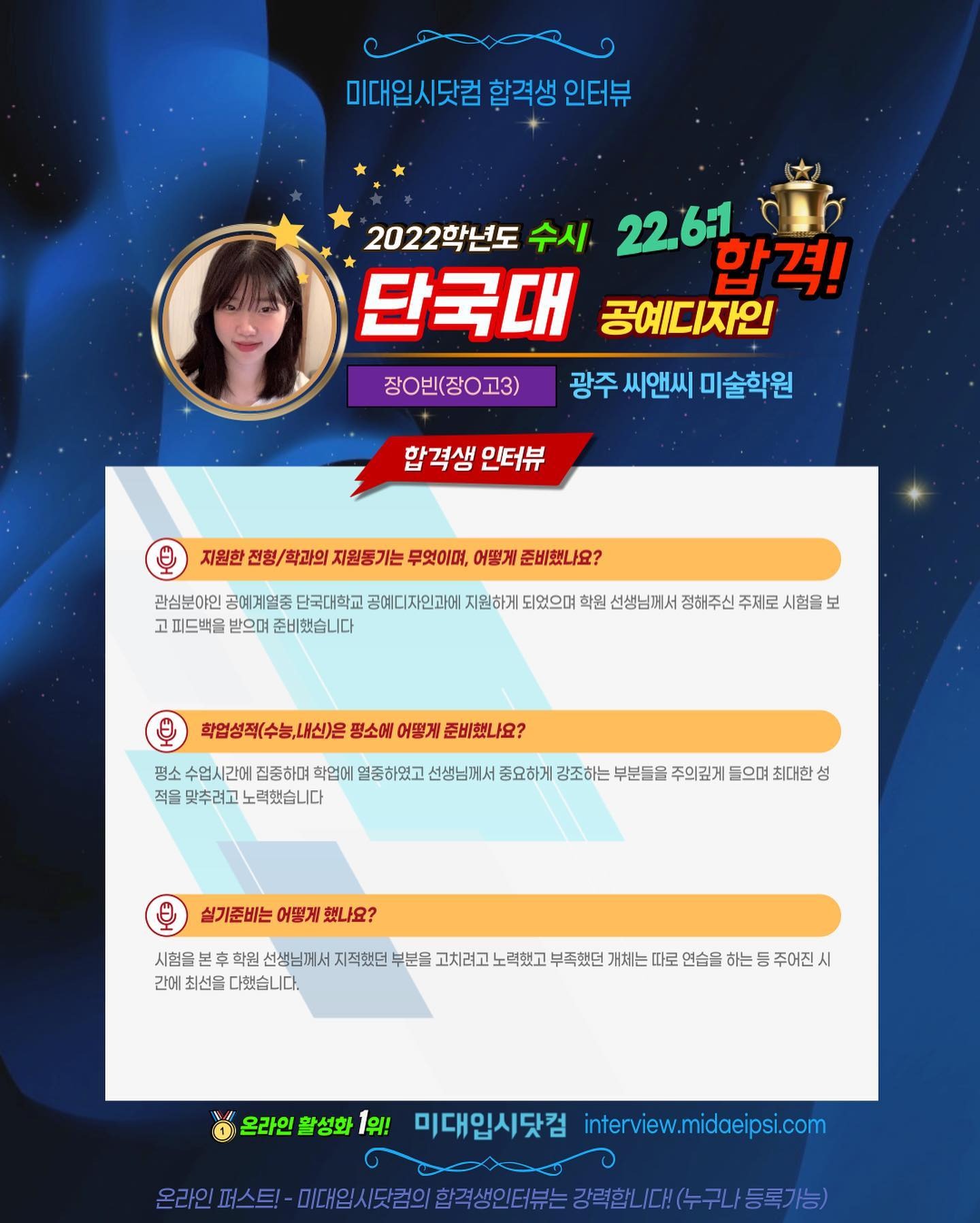 사람 1명, 문구: '미대입시닷컴 합격생 인터뷰 2022학년도 수시 22.6:1 단국대 공예디자인 합격! 장ㅇ빈(장ㅇ고3) 광주 씨앤씨 미술학원 합격생 인터뷰 지원한 전형/ 학과의 지원동기는 무엇이며, 어떻게 준비했나요? 관심분야인 공예계열중 단국대학교 공예디자인과에 지원하게 되었으며 학원 선생님께서 정해주신 주제로 시험을 보 고피드백을 받으며 준비했습니다 학업성적(수능,내신)은 평소에 어떻게 준비했나요? 평소 수업시간에 집중하며 학업에 열중하였고 선생님께서 중요하게 강조하는 부분들을 주의깊게 들으며 최대한 성 적을 맞추려고 노력했습니다 실기준비는 어떻게 했나요? 시험을 학원 선생님께서 지적했던 간에 최선을 다했습니다. 고치려고 부족했던 개체는 따로 연습을 하는 주어진 온라인 활성화 1위! 미대입시닷컴 interview.midaeipsi.con -미디.시킨의합직성인터는강력합니대(누구나등록가능)'의 이미지일 수 있음