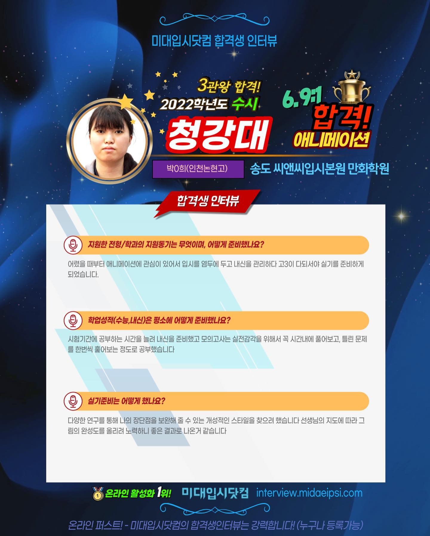 사람 1명, 문구: '미대입시 합격생 인터뷰 3관왕 합격! 2022학년도 수시 6.9:1 청강대 합격! 애니메이션 박0희(인천논현고) 송도 씨앤씨입시본원 만화학원 합격생 인터뷰 지원한 전형/ 학과의 지원동기는 무엇이며, 어떻게 준비했나요? 어렸을 때부터 애니메이션에 관심이 있어서 입시를 염두에 두고 내신을 관리하다 고3이 되서0 실기를 준비하게 되었습니다. 학업성적(수능,내신)은 평소에 어떻게 준비했나요? 시험기간어 공부하는 시간을 려 내신을 준비했고 모의고사는 실전감각을 위해서 를 한번씩 훌어보는 정도로 공부했습니다 시간내에 풀어보고, 틀린 문제 실기준비는 어떻게 했나요? 다양한 통해 장단점을 보완해 있는 개성적인 스타일을 찾으려 했습니다 선생님의 지도에 따라 림의 완성도를 올리려 노력하니 좋은 결과로 나온거 같습니다 온라인 활성화 1위! 미대입시닷컴 interview.midaeipsi.com 스트-1일세/럼의합각생인터는경역택한(/대)수구/등로가는) 미대입시닷컴의'의 이미지일 수 있음