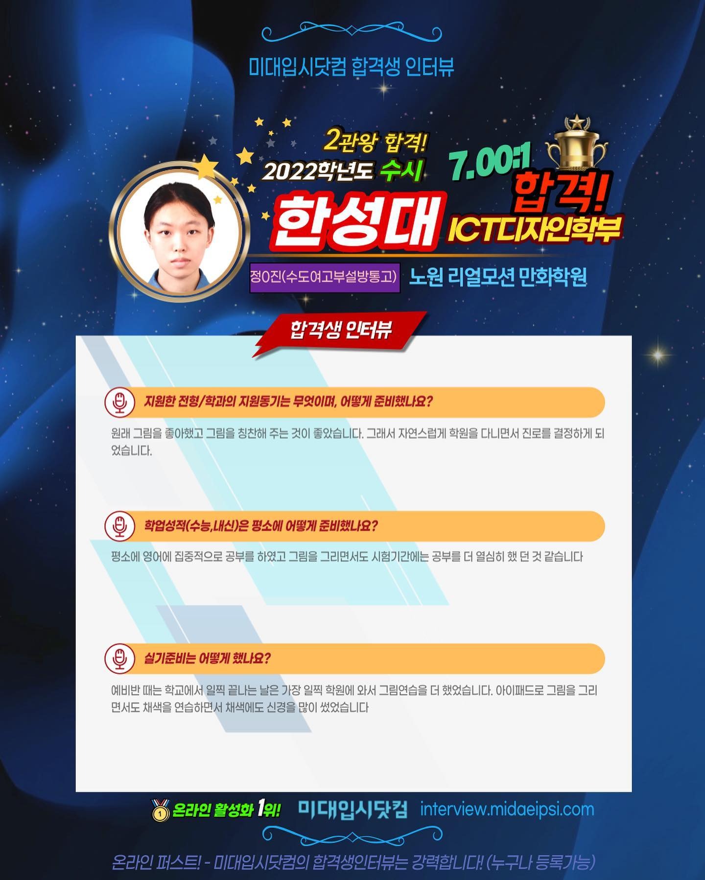 사람 1명, 문구: '미대입시닷컴 합격생 인터뷰 2관왕 합격! 2022학년도 수시 7.00:1 한성대 CT디자인학부 합격! 정0진(수도여고부설방통고) 노원 리얼모션 만화학원 합격생 인터뷰 지원한 전형/ 학과의 지원동기는 무엇이며, 어떻게 준비했나요? 원래 그림을 좋아했고 그림을 칭찬해 주는 것이 좋았습니다. 그래서 자연스럽게 학원을 다니면서 진로를 결정하게 되 었습니다. 학업성적(수능,내신)은 평소에 어떻게 준비했나요? 평소에 영어에 집중적으로 공부를 하였고 그림을 그리면서도 시험기간에는 공부를 열심히 실기준비는 어떻게 했나요? 예비반 때는 학교에서 일찍 끝나는 학원에 와서 그림연습을 면서도 채색을 연습하면서 채색에도 신경을 많이 썼었습니다 했었습니다. 아이패드로 그림을 그리 온라인 활성화 1위! 미대입시닷컴 interview.midaeipsi.com (.-니다트.트국당단대유=.요.수구/동기당) 미.임시닷원의합적생인터는강력합니,.(누구나/등록가능)'의 이미지일 수 있음