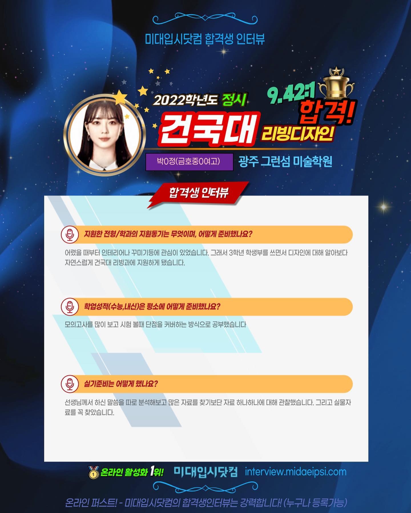사람 1명, 문구: '미대입시닷컴 합격생 인터뷰 2022학년도 정시 9.421 건국대 리빙디자인 합격! 박0정(금호중0여고) 광주 그런섬 미술학원 합격생 인터뷰 지원한 전형/ 학과의 지원통기는 무엇이며, 어떻게 준비했나요? 어렸을 때부터 인테리어나 꾸미기등에 관심이 있었습니다. 그래서 3학년 학생부를 쓰면서 디자인에 대해 알아보다 자연스럽게 건국대 리빙과에 지원하게 됐습니다. 학업성적(수능,내신)은 평소에 어떻게 준비했나요? 모의고사를 많이 보고 시험 단점을 커버하는 방식으로 공부했습니다 실기준비는 어떻게 했나요? 선생님께서 하신 말씀을 따로 분석해보고 많은 자료를 찾기보단 자료 하나하나에 대해 관찰했습니다 그리고 실물자 료를 찾았습니다. 온라인 활성화 1위! 미대입시닷컴 interview.midaeipsi.com S이스터-T.시민원의합직성의터는장력회니.수구니동기. 미.일세닷원의합적생인터는강력합니,다.(누구나등록가능)'의 이미지일 수 있음