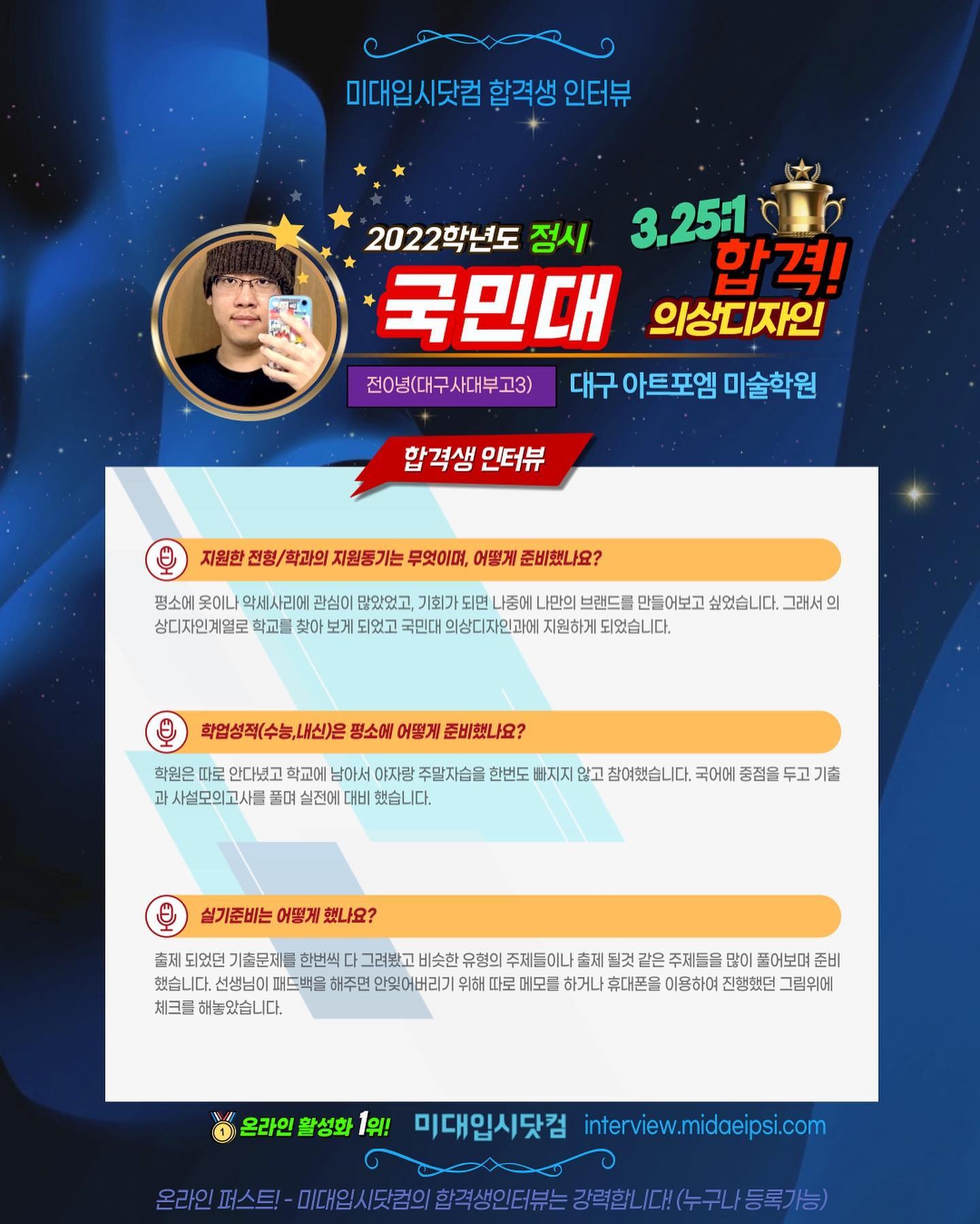 사람 1명, 문구: '미대입시닷컴 합격생 인터뷰 2022학년도 정시 3.25:1 국민대 합격! 의상디자인 전0년(대구사대부고3) 대구 아트포엠 미술학원 합격생 인터뷰 지원한 전형/ 학과의 지원동기는 무엇이며, 어떻게 준비했나요? 평소에 옷이나 악세사리에 관심이 많았었고, 기회가 되면 나중에 나만의 브랜드를 만들어보고 싶었습니다. 그래서 의 상디자인계열로 학교를 찾아 보게 되었고 국민대 의상디자인과에 지원하게 되었습니다. 학업성적(수능,내신)은 평소에 어떻게 준비했나요? 학원은 따로 안다녔고 학교에 남아서 야자랑 주말자습을 과 사설모의고사를 풀며 빠지지 않고 참여했습니다. 국어에 중점을 기출 실기준비는 어떻게 했나요? 출제 되었던 기출문제를 한번씩 그려봤고 비슷한 유형의 주제들이 같은 주제들을 풀어보며 준비 했습니다. 선생님이 패드백을 해주면 안잊어버리기 위해 따로 메모를 하거나 휴대폰을 진행했던 그림위에 온라인 활성화 1위! 미대입시닷컴 interview.midaeipsi.com 온라인 미대일시도킨의합력생인터는강력합니다(수구나/등록가능)'의 이미지일 수 있음