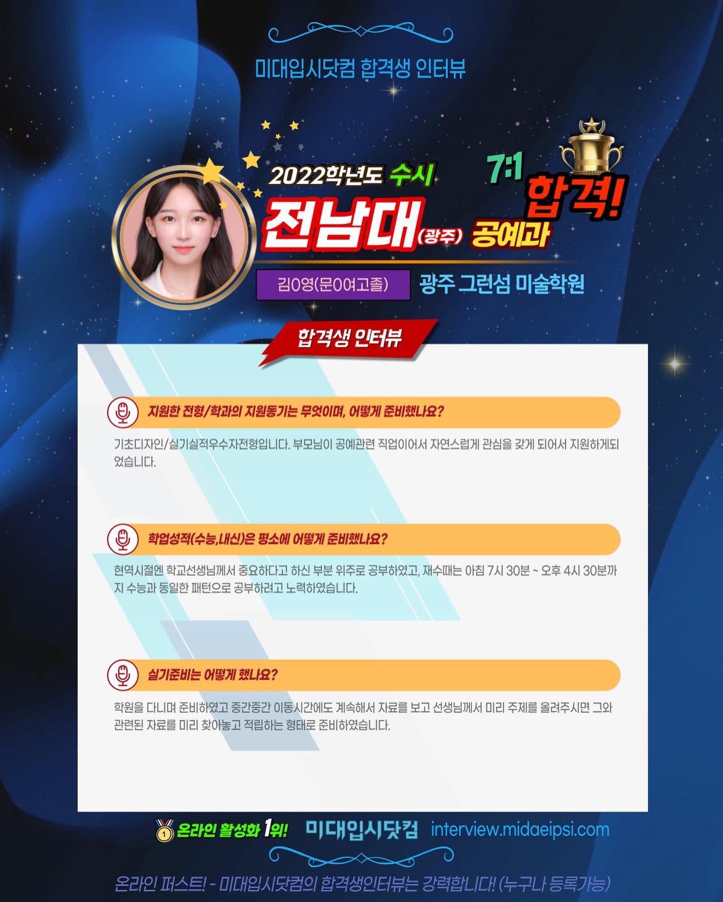 사람 1명, 문구: '미대입시닷컴 합격생 인터뷰 2022학년도 수시 7:1 전남대 (광주) 공예과 합격! 광주 그런섬 미술학원 김0영(문0여고졸) 합격생 인터뷰 지원한 전형/학과의 지원동기는 무엇이며, 어떻게 준비했나요? 기초디자인/실기실적우수자전형입니다. 부모님이 공예관련 직업이어서 자연스럽게 관심을 갖게되어서지원하게되 지원하게되 었습니다. 학업성적(수능,내신)은 평소에 어떻게 준비했나요? 현역시절엔 학교선생님께서 중요하다고 부분 위주로 공부하였고, 재수때는 아침 7人 30분~ 오후 수능과 동일한 패턴으로 공부하려고 노력하였습니다. 30분까 실기준비는 어떻게 했나요? 학원을 준비하였고 중간중간 이동시간에도 자료를 보고 선생님께서 미리 주제를 올려주시면 그와 관련된 자료를 미리 찾아놓고 적립하는 형태로 준비하였습니다. 온라인 활성화 1위! 미대입시닷컴 interview.midaeipsi.com 온리인파스트-대은从/범의합주생인터수는장역합니,(수구니등록가'의 이미지일 수 있음