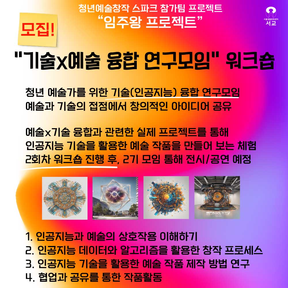 청년예술창작 스파크 참가팀 프로젝트 임주왕 프로젝트 서울생활문화센터 서교 모집! 기술예술 융합 연구모임 워크숍 청년 예술가를 위한 기술(인공지능) 융합 연구모임 예술과 기술의 접점에서 창의적인 아이디어 공유 예술×기술 융합과 관련한 실제 프로젝트를 통해 인공지능 기술을 활용한 예술 작품을 만들어 보는 체험 2회차 워크숍 진행 후, 27기 모임 통해 전시/공연 예정 1. 인공지능과 예술의 상호작용 이해하기 2. 인공지능 데이터와 알고리즘을 활용한 창작 프로세스 3. 인공지능 기술을 활용한 예술 작품 제작 방법 연구 4. 협업과 공유를 통한 작품활동