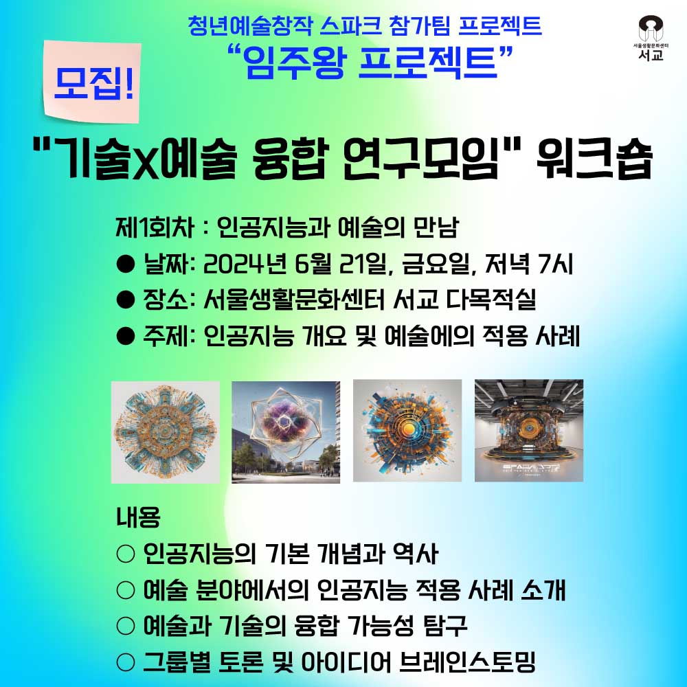 제1회차 : 인공지능과 예술의 만남 ● 날짜: 2024년 6월 21일, 금요일, 저녁 7시 ● 장소: 서울생활문화센터 서교 다목적실 ● 주제: 인공지능 개요 및 예술에의 적용 사례 내용 ○ 인공지능의 기본 개념과 역사 ○ 예술 분야에서의 인공지능 적용 사례 소개 ○ 예술과 기술의 융합 가능성 탐구 그룹별 토론 및 아이디어 브레인스토밍