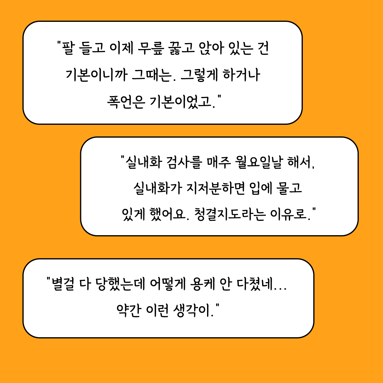 "팔 들고 이제 무릎 꿇고 앉아 있는 건 기본이니까 그때는. 그렇게 하거나 폭언은 기본이었고." "실내화 검사를 매주 월요일날 해서, 실내화가 지저분하면 입에 물고 있게 했어요. 청결지도라는 이유로." "별걸 다 당했는데 어떻게 용케 안 다쳤네... 약간 이런 생각이."