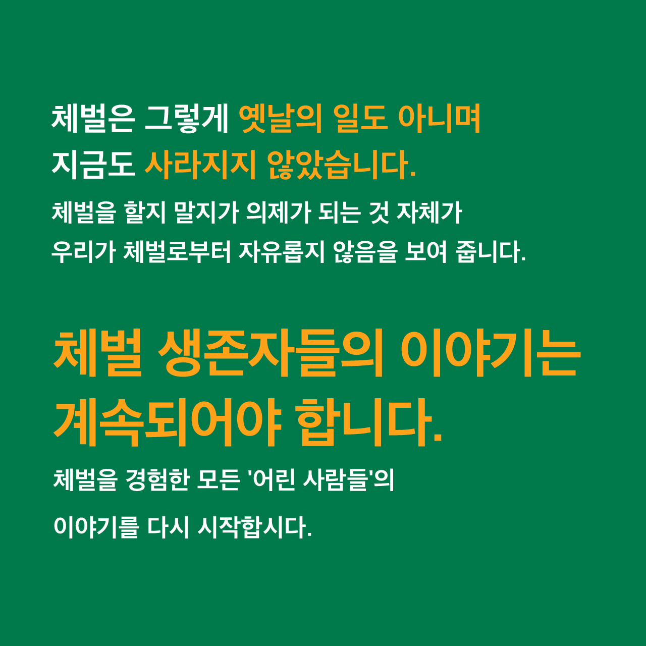 체벌은 그렇게 옛날의 일도 아니며 지금도 사라지지 않았습니다. 체벌을 할지 말지가 의제가 되는 것 자체가 우리가 체벌로부터 자유롭지 않음을 보여 줍니다. 체벌 생존자들의 이야기는 계속되어야 합니다. 체벌을 경험한 모든 '어린 사람들'의 이야기를 다시 시작합시다.