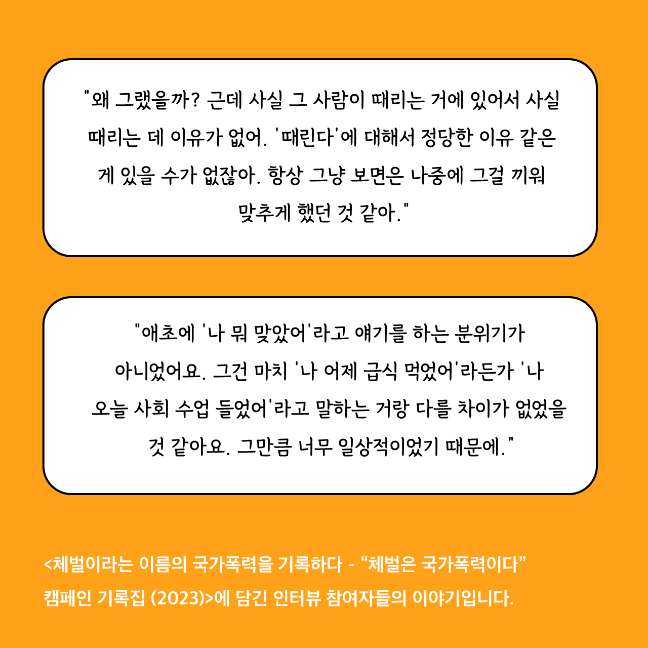 “왜 그랬을까? 근데 사실 그 사람이 때리는 거에 있어서 사실 때리는 데 이유가 없어. ‘때린다’에 대해서 정당한 이유 같은 게 있을 수가 없잖아. 항상 그냥 보면은 나중에 그걸 끼워 맞추게 했던 것 같아.” “애초에 ‘나 뭐 맞았어’라고 얘기를 하는 분위기가 아니었어요. 그건 마치 ‘나 어제 급식 먹었어’라든가 ‘나 오늘 사회 수업 들었어’라고 말하는 거랑 다를 차이가 없었을 것 같아요. 그만큼 너무 일상적이었기 때문에.” <체벌이라는 이름의 국가폭력을 기록하다 - “체벌은 국가폭력이다” 캠페인 기록집 (2023)>에 담긴 인터뷰 참여자들의 이야기입니다.