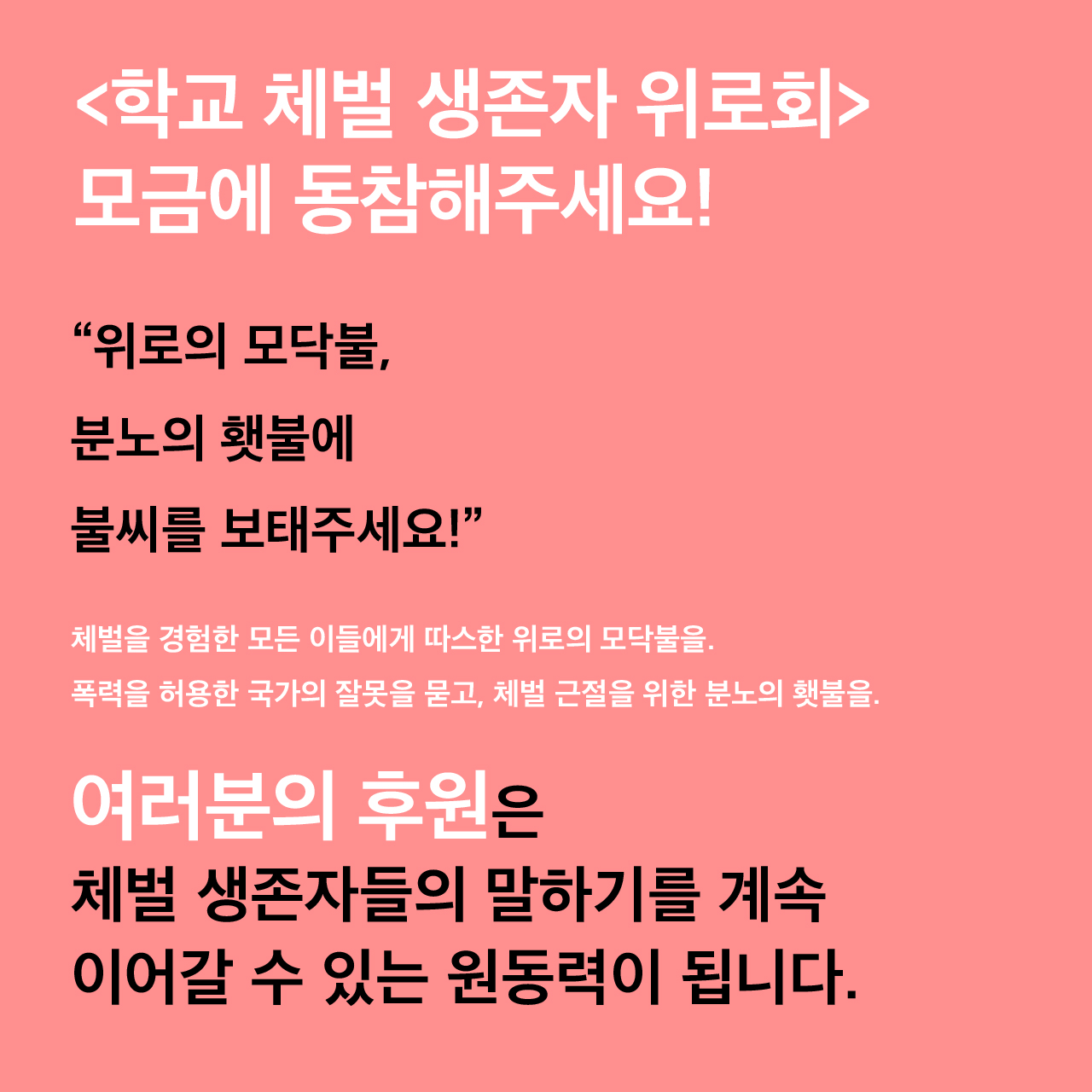 <학교 체벌 생존자 위로회> 모금에 동참해주세요! “위로의 모닥불, 분노의 횃불에 불씨를 보태주세요!” 체벌을 경험한 모든 이들에게 따스한 위로의 모닥불을. 폭력을 허용한 국가의 잘못을 묻고, 체벌 근절을 위한 분노의 횃불을. 여러분의 후원은 체벌 생존자들의 말하기를 계속 이어갈 수 있는 원동력이 됩니다.
