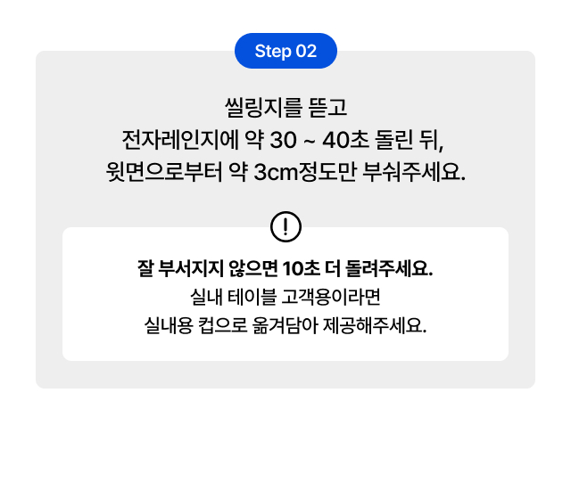 30초 컵빙수
   Step 02 - 전자레인지 30~40초 가열 후 윗면 3cm 부수기, 매장 테이블 고객용 실내 컵 옮겨담기 안내