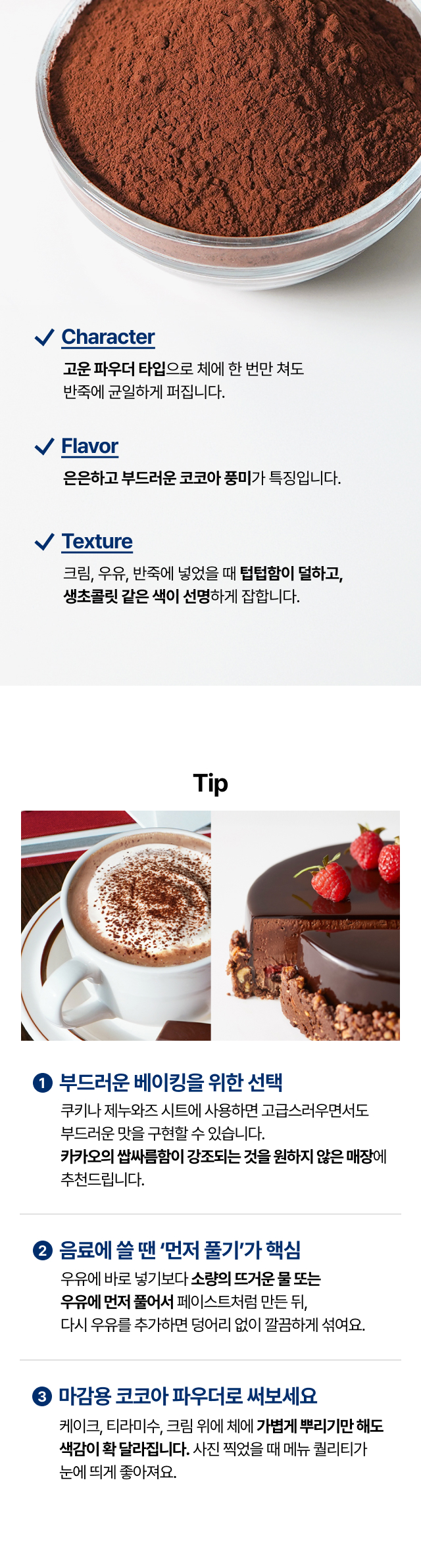 엑스트라 브뤼트 코코아 파우더의 특징. 고운 입자로 체에 한 번만 쳐도 반죽에 균일하게 퍼짐. 은은하고 부드러운 코코아 풍미와 생초콜릿 같은 선명한 색감. 크림이나 우유에 넣었을 때 텁텁함이 덜한 텍스처 특징 및 티라미수 마감용 활용 예시