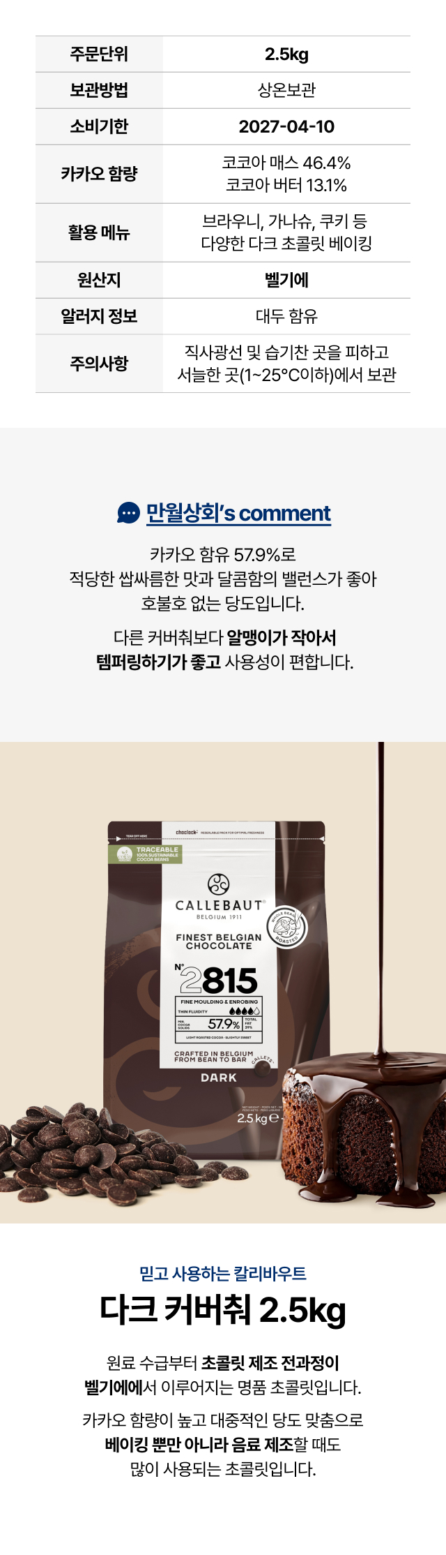 업소용 칼리바우트 다크 커버취 2.5kg (제품명 2815) 상세 정보. 카카오 매스 46.4%, 코코아 버터 13.1%가 함유된 카카오 총함량 57.9%의 벨기에산 정품 초콜릿. 브라우니, 가나슈, 쿠키 등 다양한 베이킹 및 음료 제조에 적합하며 템퍼링이 쉬운 작은 알갱이 형태 특징 설명.
