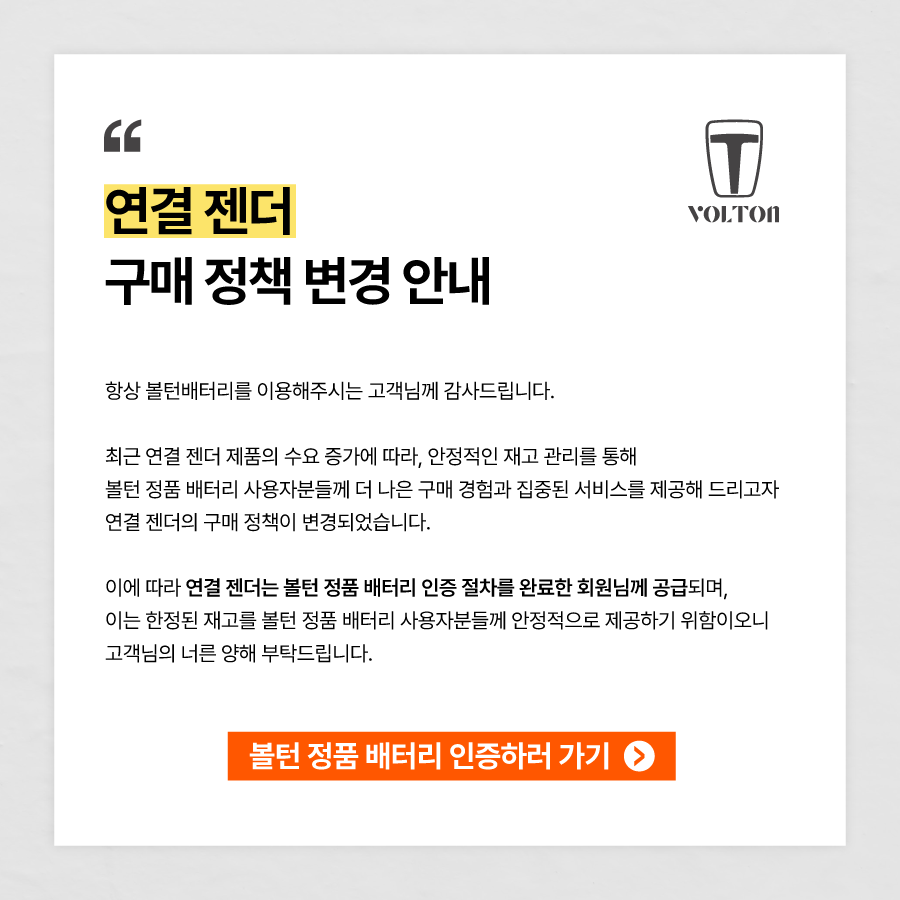 항상 볼턴배터리를 이용해주시는 고객님께 감사드립니다. 최근 연결 젠더 제품의 수요 증가에 따라, 안정적인 재고 관리를 통해 볼턴 정품 배터리 사용자분들께 더 나은 구매 경험과 집중된 서비스를 제공해 드리고자 연결 젠더의 구매 정책이 변경되었습니다. 이에 따라 연결 젠더는 볼턴 정품 배터리 인증 절차를 완료한 회원님께 공급되며, 이는 한정된 재고를 볼턴 정품 배터리 사용자분들께 안정적으로 제공하기 위함이오니 고객님의 너른 양해 부탁드립니다.