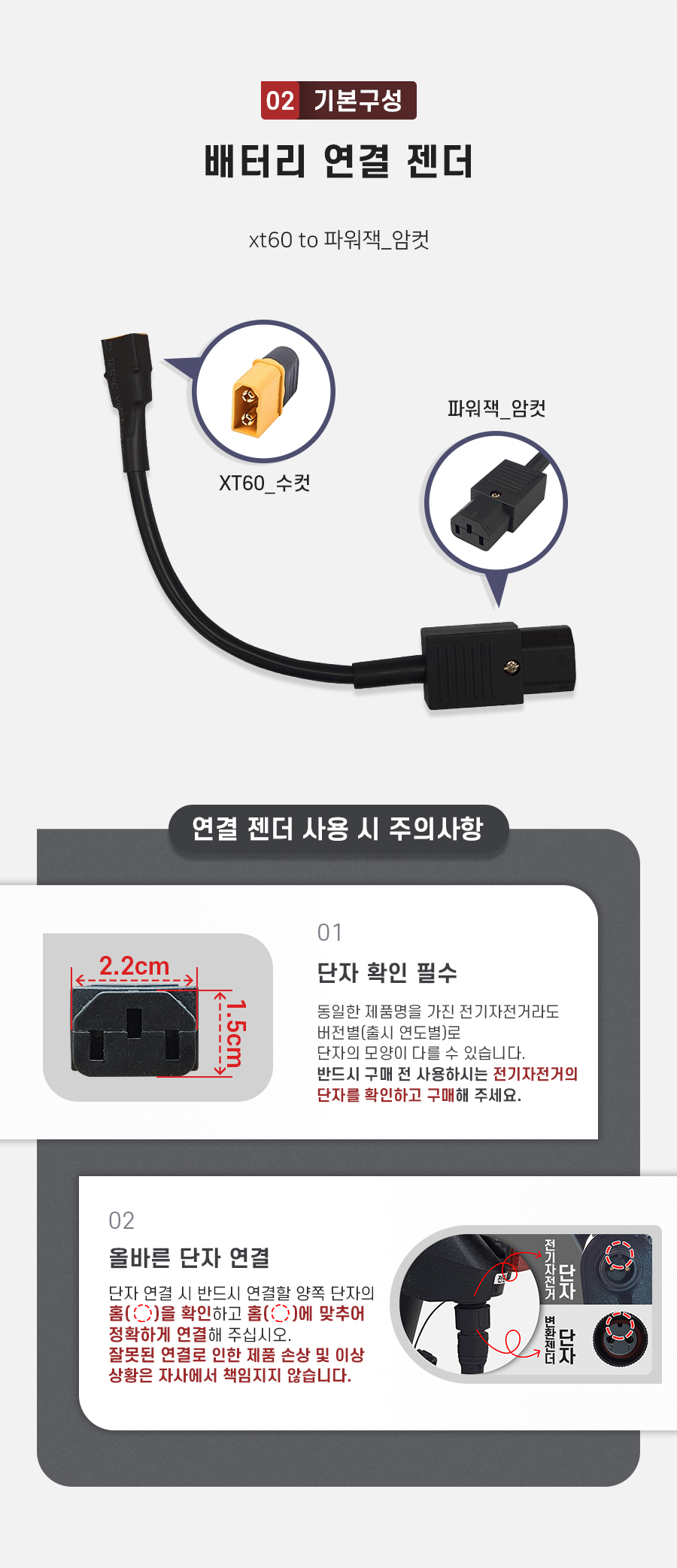 구성품: 기본구성2. 배터리 연결 젠더(xt60 to 파워잭_수컷). 주의사항1: 동일한 제품명을 가진 전기자전거라도 버전별(출시 연도별)로 단자의 모양이 다를 수 있습니다. 반드시 구매 전 사용하시는 전기자전거의 단자를 확인하고 구매해 주세요. 주의사항2: 단자 연걸 시 반드시 연결할 양쪽 단자의 홈을 확인하고 홈에 맞추어 정확하게 연결해 주십시오. 잘못된 연결로 인한 제품 손상 및 이상 상황은 자사에서 책임지지 않습니다.