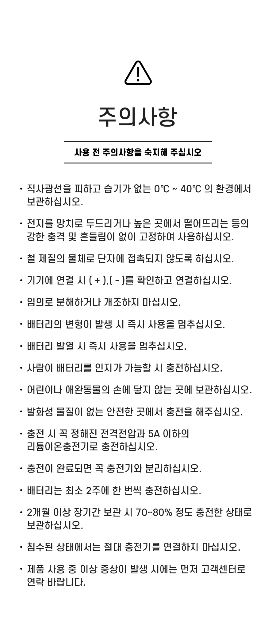 주의사항: 1. 직사광선을 피하고 습기가 없는 0℃ ~ 40℃ 의 환경에서 보관하십시오. 2. 전지를 망치로 두드리거나 높은 곳에서 떨어뜨리는 등의 강한 충격 및 흔들림이 없이 고정하여 사용하십시오. 3. 철 제질의 물체로 단자에 접촉되지 않도록 하십시오. 4. 기기에 연결 시 ( + ),( - )를 확인하고 연결하십시오. 5. 임의로 분해하거나 개조하지 마십시오. 6. 배터리의 변형이 발생 시 즉시 사용을 멈추십시오. 7. 배터리 발열 시 즉시 사용을 멈추십시오. 8. 사람이 배터리를 인지가 가능할 시 충전하십시오. 9.어린이나 애완동물의 손에 닿지 않는 곳에 보관하십시오. 10. 발화성 물질이 없는 안전한 곳에서 충전을 해주십시오. 11. 충전 시 꼭 정해진 전격전압과 10A 이하의 리튬이온충전기로 충전하십시오. 12. 충전이 완료되면 꼭 충전기와 분리하십시오. 13. 배터리는 최소 2주에 한 번씩 충전하십시오. 14. 2개월 이상 장기간 보관 시 70~80% 정도 충전한 상태로 보관하십시오. 15. 침수된 상태에서는 절대 충전기를 연결하지 마십시오. 16. 제품 사용 중 이상 증상이 발생 시에는 먼저 고객센터로 연락 바랍니다.