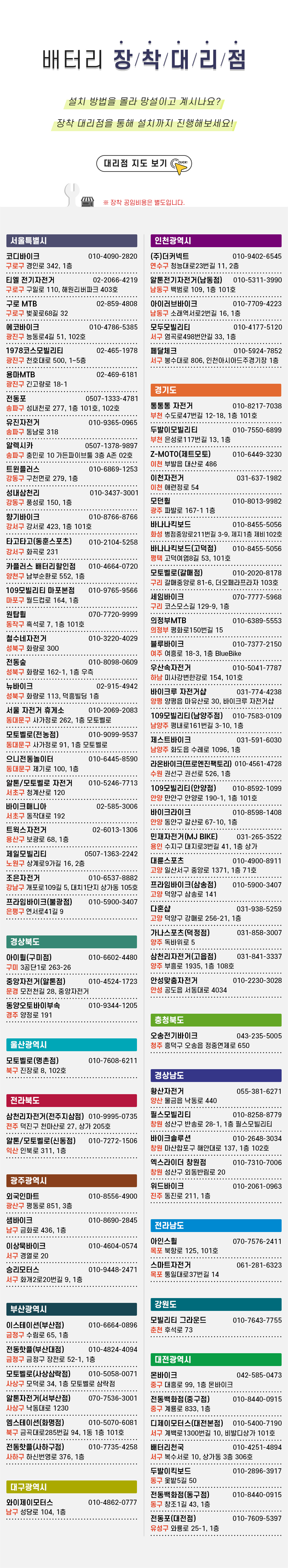 배터리 장착 대리점. ▪ 코디바이크 / 010-4090-2820 / 서울특별시 구로고 경인로 342 1층. ▪ 티엘 전기자전거 / 02-2066-4219 / 서울특별시 구로구 구일로 110, 해원리버파크 403호. ▪ 구로MTB / 02-859-4808 / 서울특별시 구로구 벚꽃로68길 32. ▪ 에코바이크 / 010-4786-5385 / 서울특별시 광진구 능동로4길 51 (자양동, 대종리버빌) 102호. ▪ 1978코스모빌리티 / 02-465-1978 / 서울특별시 광진구 천호대로 500 1~5층. ▪ 용마MTB / 02-469-6181 / 서울특별시 광진구 광진구 긴고랑로 18-1. ▪ 전동포 / 0507-1333-4781 / 서울특별시 송파구 성내천로 277, 1층 101호, 102호. ▪ 유진자전거 / 010-9365-0965 / 서울특별시 송파구 동남로 318.  ▪ 알렉시카 / 0507-1378-9897 / 서울특별시 송파구 충민로 10, 가든파이브툴 3층 A존 02호. ▪ 트윈플러스 / 010-6869-1253 / 서울특별시 강동구 구천면로 279, 1층. ▪ 성내삼천리 / 010-3437-3001 / 서울특별시 강동구 풍성로 150, 1층. ▪ 향기바이크 / 010-8766-8766 / 서울특별시 강서구 강서로 423, 1층 101호. ▪ 타고타고(동훈스포츠) / 010-2104-5258 / 서울특별시 강서구 화곡로 231(화곡동) ▪ 카플러스 배터리할인점 / 010-4664-0720 / 서울특별시 양천구 남부순환로 552, 1층. ▪ 109모빌리티 마포본점 / 010-9765-9566 / 서울특별시 마포구 월드컵로 164, 1층. ▪ 원탑휠 / 070-7720-9999 / 서울특별시 동작구 흑석로 7, 1층 101호. ▪ 철수네자전거 / 010-3220-4029 / 서울특별시 성북구 화랑로 300(석관동). ▪ 전동숲 / 010-8098-0609 / 서울특별시 성북구 화랑로 162-1, 1층 우측(상월곡동). ▪ 뉴바이크 / 02-915-4942 / 성북구 화랑로 113, 덕흥빌딩 1층. ▪ 서울 자전거 휴게소 / 010-2069-2083 / 서울특별시 동대문구 사가정로 262 1층 모토벨로. ▪ 모토벨로(전농점) / 010-9099-9537 / 서울 동대문구 사가정로 91, 1층 모토벨로. ▪ 으니전동놀이터 / 010-6445-8590 / 서울특별시 동대문구 제기로 100, 1층. ▪ 알톤/모토벨로 자전거 / 010-5246-7713 / 서울특별시 서초구 청계산로 120. ▪ 바이크매니아 / 02-585-3006 / 서울특별시 서초구 동작대로 192. ▪ 트윅스자전거 / 02-6013-1306 / 서울특별시 용산구 보광로 68, 1층. ▪ 제일모빌리티 / 0507-1363-2242 / 서울특별시 노원구 상계로9가길 16, 2층. ▪ 조은자전거 / 010-6537-8882 / 서울특별시 강남구 개포로109길 5, 대치1단지 상가동 105호 ▪ 프라임바이크(불광점) / 010-5900-3407 / 서울특별시 은평구 연서로41길 9 ▪ (주)더커넥트 / 010-9402-6545 / 인천광역시 연수구 청능대로23번길 11, 2층(청학동, 엘에프스퀘어 인천점). ▪ 알톤전기자전거(남동점) / 010-5311-3990 / 인천광역시 남동구 백범로 109, 1층 101호. ▪ 아이러브바이크 / 010-7709-4223 / 인천광역시 남동구 소래역서로2번길 16, 1층(논현동). ▪ 모두모빌리티 / 010-4177-5120 / 인천광역시 서구 염곡로498번안길 33, 1층 모두모빌리티(가정동). ▪ 페달체크 / 010-5924-7852 / 인천광역시 서구 봉수대로 806, 인천아시아드주경기장 1층. ▪ 통통통 자전거 / 010-8217-7038 / 경기도 부천시 수도로47번길 12-18, 1층 101호(삼정동, 월드베스트). ▪ 두발이모빌리티 / 010-7550-6899 / 경기도 부천시 은성로117번길 13 1층(괴안동). ▪ 제트모토 / 010-6449-3230 / 경기도 이천시 부발읍 대산로 486. ▪ 이천자전거 / 031-637-1982 / 경기도 이천시 애련정로 54. ▪ 모던휠 / 010-8013-9982 / 경기도 광주시 파발로 167-1 1층. ▪ 바나나 킥보드 / 010-8455-5056 / 경기도 화성시 병점중앙로211번길 3-9 제지1층 제비102호. ▪ 바나나 킥보드(고덕점) / 010-8455-5056 / 경기도 평택시 고덕여염8길 53, 101호. ▪ 모토벨로 구리갈매점 / 010-2020-8178 / 경기 구리시 갈매중앙로 81-6 더오페라프라자 103호. ▪ 세임바이크 / 070-7777-5968 / 경기도 구리시 코스모스길 129-9 1층. ▪ 의정부MTB / 010-6389-5553 / 경기도 의정부시 평화로150번길 15. ▪ 블루바이크 / 010-7377-2150 / 경기 여주시 여흥로 18-3 (하동) 1층. ▪ 우산속자전거 / 010-5041-7787 / 경기도 하남시 미사강변한강로 154, 101호(망월동). ▪ 바이크루 자전거샵 / 031-774-4238 / 경기도 양평군 양평읍 마유산로 30. ▪ 109모빌리티(남양주점) / 010-7583-0109 / 경기도 남양주시 평내로161번길 3-10, 1층. ▪ 제스트바이크 / 031-591-6030 / 경기도 남양주시 화도읍 수레로 1096 1층. ▪ 라온바이크(프로엔진팩토리) / 010-4561-4728 / 경기도 수원시 권선구 권선로 526, 1층. ▪ 109모빌리티(안양점) / 010-8592-1099 / 경기도 안양시 만안구 안양로 190-1, 1층 101호. ▪ 바이크라이크 / 010-8598-1408 / 경기도 안양시 동안구 갈산로 67-10, 1층(호계동). ▪ 민재자전거(MJ BIKE) / 031-265-3522 / 경기도 용인시 수지구 대지로3번길 41, 1층 상가. ▪ 대륜스포츠 / 010-4900-8911 / 경기도 고양시 일산서구 중앙로 1371, 1층 71호(주엽동). ▪ 프라임바이크(삼송점) / 010-5900-3407 / 경기도 고양시 덕양구 삼송로 141 ▪ 다혼샵 / 031-938-5259 / 경기도 고양시 덕양구 강매로 256-21, 1층 ▪ 가나스포츠(덕정점) / 031-858-3007 / 경기도 양주시 독바위로 5. ▪ 삼천리자전거(고읍점) / 031-841-3337 / 경기도 양주시 부흥로 1935, 1층 108호. ▪ 안성맞춤자전거 / 010-2230-3028 / 경기도 안성시 공도읍 서동대로 4034. ▪ 오송전기바이크 / 043-235-5005 / 충북 청주시 흥덕구 오송읍 정중연제로 650. ▪ 아이휠 구미점 / 010-6602-4480 / 경상북도 구미시 3공단1로 263-26 ▪ 중앙자전거(알톤점) / 010-4524-1723 / 경상북도 문경시 모전천길 28 ▪ 동양오토바이부속 / 010-9344-1205 / 경상북도 경주시 양정로 191 ▪ 황산자전거 / 055-381-6271 / 경상남도 양산시 물금읍 낙동로 440 ▪ 필스모빌리티 / 010-8258-8779 / 경상남도 창원시 성산구 반송로 28-1, 1층 필스모빌리티 ▪ 바이크솔루션 / 010-2648-3034 / 경남 창원시 마산합포구 해안대로 137 1층 102호 ▪ 엑스라이더 창원점 / 010-7310-7006 / 경남 창원시 성산구 외동반림로 20 ▪ 위드바이크 / 010-2061-0963 / 경남 진주시 동진로 211, 1층 ▪ 모토벨로(명촌점) / 010-7608-6211 / 울산광역시 북구 진장로 8, 102호(진장동) ▪ 삼천리자전거(전주지삼점) / 010-9995-0735 / 전라북도 전주시 덕진구 천마산로 27 상가 205호. ▪ 알톤/모토벨로(신동점) / 010-7272-1506 / 전북 익산시 인북로 311, 1층. ▪ 아인스휠 / 070-7576-2411 / 전라남도 목포시 북항로 125, 101호. ▪ 스마트자전거 / 061-281-6323 / 전라남도 목포시 통일대로37번길 14. ▪ 모빌리티 그라운드 / 010-7643-7755 / 강원도 춘천시 후석로 73. ▪ 외국인마트 / 010-8556-4900 / 광주광역시 광산구 평동로 851 3층( 옥동). ▪ 샘바이크 / 010-8690-2845 / 광주광역시 남구 금화로 436, 1층. ▪ 이상묵바이크 / 010-4604-0574 / 광주광역시 서구 경열로 20. ▪ 승리모터스 / 010-9448-2471 / 광주광역시 서구 화개2로20번길 9, 1층. ▪ 몬바이크 / 042-585-0473 / 대전광역시 중구 대흥로 99, 1층 몬바이크. ▪ 전동백화점(중구점) / 010-8440-0915 / 대전광역시 중구 계룡로 833, 1층. ▪ 디제이모터스(대전본점) / 010-5400-7190 / 대전광역시 서구 계백로1300번길 10, 비발디상가 101호. ▪ 배터리천국 / 010-4251-4894 / 대전광역시 서구 복수서로 10, 상가동 3층 306호. ▪ 두발이킥보드 / 010-2896-3917 / 대전광역시 동구 옻밭5길 50(신흥동). ▪ 전동백화점(동구점) / 010-8440-0915 / 대전광역시 동구 창조1길 43, 1층. ▪ 전동포(대전점) / 010-7609-5397 / 대전광역시 유성구 와룡로 25-1, 1층. ▪ 이스테이션(부산점) / 010-6664-0896 / 부산광역시 금정구 수림로 65, 1층. ▪ 전동핫플(부산대점) / 010-4824-4094 / 부산광역시 금정구 장전로 52-1, 1층. ▪ 모토벨로(사상삼락점) / 010-5058-0071 / 부산광역시 사상구 모덕로 34, 1층 모토벨로 삼락점. ▪ 알톤자전거(서부산점) / 070-7536-3001 / 부산광역시 사상구 낙동대로 1230. ▪ 엠스테이션(화명점) / 010-5070-6081 / 부산광역시 북구 금곡대로285번길 94, 1동 1층 101호(화명동, 엘가) ▪ 전동핫플(사하구점) / 010-7735-4258 / 부산광역시 사하구 하신번영로 376, 1층. ▪ 와이제이모터스 / 010-4862-0777 / 대구광역시 남구 성당로 104, 1층.