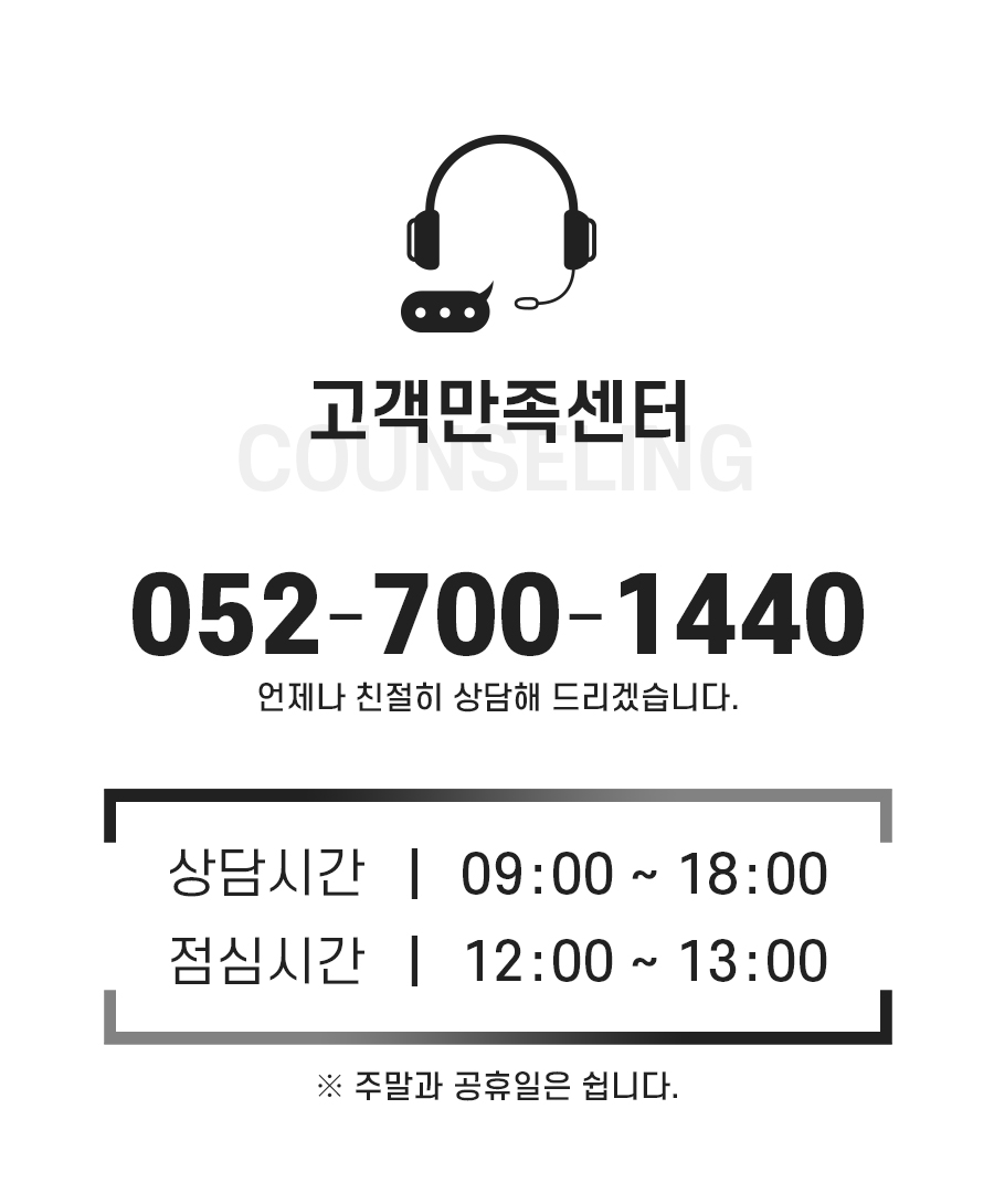 고객만족센터: 052-700-1440 언제나 친절히 상담해 드리겠습니다. 상담시간: 9시~18시. 점심시간: 12시~13시. 주말과 공휴일은 쉽니다.