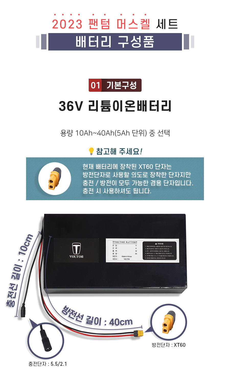 구성품: 기본구성1. 36V 리튬이온배터리_용량 10Ah ~ 40Ah(5Ah단위) 선택. 충전단자 5.5/2.1. 충전선 길이 10cm. 방전단자 XT60. 방전선 길이 40cm. 참고: 방전선은 충방전이 가능한 충방전 겸용선 입니다.