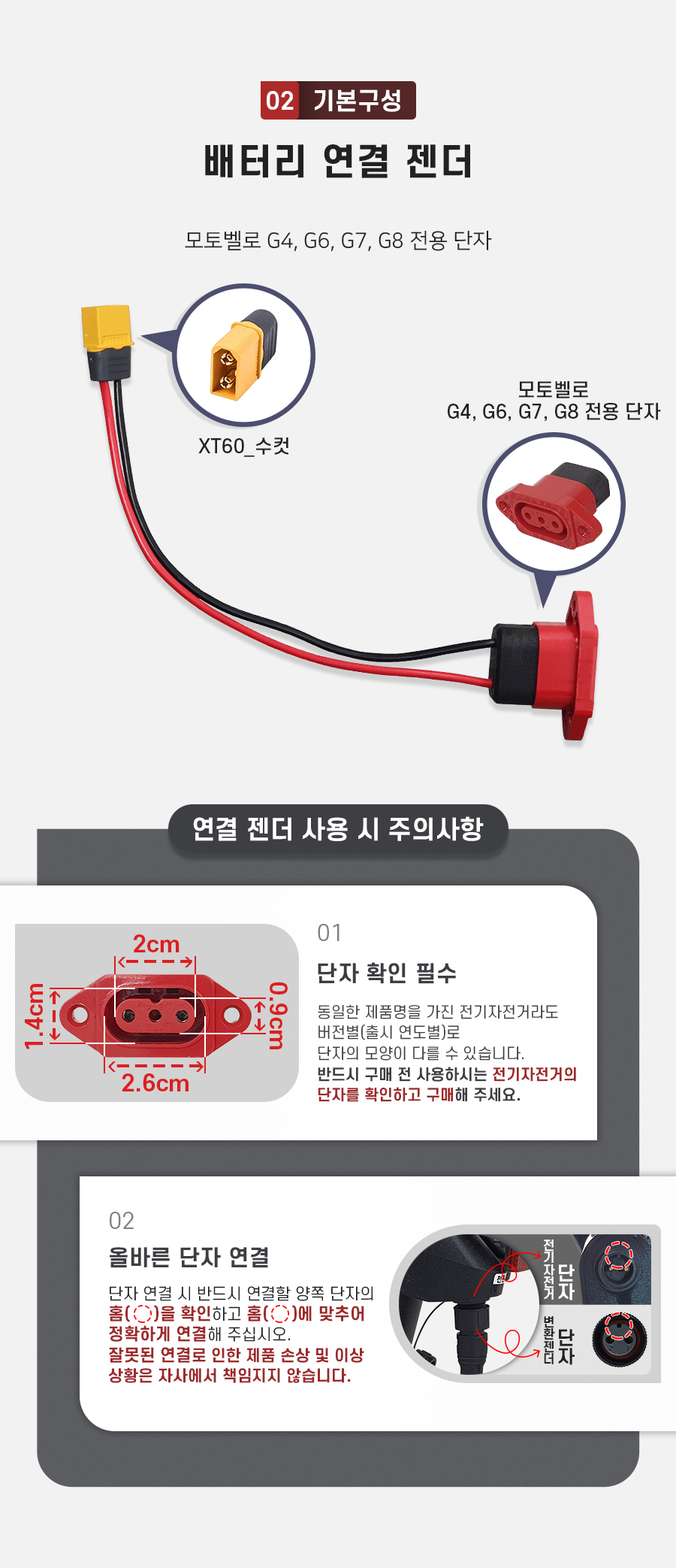 구성품: 기본구성2. 배터리 연결 젠더(xt60 to 모토벨로 G4, G6, G7, G8 호환 단자). 주의사항1: 동일한 제품명을 가진 전기자전거라도 버전별(2020년형, 2021년형 등)로 단자의 모양이 다를 수 있습니다. 반드시 구매 전 사용하시는 전기자전거의 단자를 확인하고 구매해 주세요. 주의사항2: 단자 연걸 시 반드시 연결할 양쪽 단자의 홈을 확인하고 홈에 맞추어 정확하게 연결해 주십시오. 잘못된 연결로 인한 제품 손상 및 이상 상황은 자사에서 책임지지 않습니다.